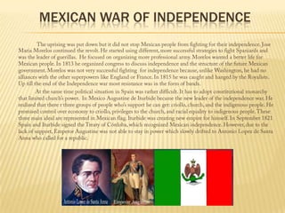 Mexican War of independenceThe uprising was put down but it did not stop Mexican people from fighting for their independence. Jose Maria Morelos continued the revolt. He started using different, more successful strategies to fight Spaniards and was the leader of guerillas.  He focused on organizing more professional army. Morelos wanted a better life for Mexican people. In 1813 he organized congress to discuss independence and the structure of the future Mexican government. Morelos was not very successful fighting  for independence because, unlike Washington, he had no alliances with the other superpowers like England or France. In 1815 he was caught and hanged by the Royalists. Up till the end of the Independence war most resistance was in the form of bands.                    At the same time political situation in Spain was rather difficult. It has to adopt constitutional monarchy  that limited church’s power.  In Mexico Augustine de Iturbide became the new leader of the independence war. He realized that there r three groups of people who’s support he can get: criollo, church, and the indigenous people. He promised control over economy to criollo, privileges to the church, and racial equality to indigenous people. These three main ideal are represented in Mexican flag. Iturbide was creating new empire for himself. In September 1821 Spain and Iturbide signed the Treaty of Córdoba, which recognized Mexican independence. However, due to the lack of support, Emperor Augustine was not able to stay in power which slowly drifted to Antonio Lopez de Santa Anna who called for a republic.