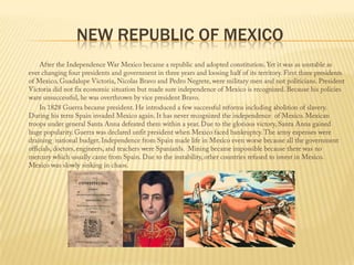 New Republic of Mexico              After the Independence War Mexico became a republic and adopted constitution. Yet it was as unstable as ever changing four presidents and government in three years and loosing half of its territory. First three presidents of Mexico, Guadalupe Victoria, Nicolas Bravo and Pedro Negrete, were military men and not politicians. President Victoria did not fix economic situation but made sure independence of Mexico is recognized. Because his policies ware unsuccessful, he was overthrown by vice president Bravo.               In 1828 Guerra became president. He introduced a few successful reforms including abolition of slavery. During his term Spain invaded Mexico again. It has never recognized the independence  of Mexico. Mexican troops under general Santa Anna defeated them within a year. Due to the glorious victory, Santa Anna gained huge popularity. Guerra was declared unfit president when Mexico faced bankruptcy. The army expenses were draining  national budget. Independence from Spain made life in Mexico even worse because all the government officials, doctors, engineers, and teachers were Spaniards.  Mining became impossible because there was no mercury which usually came from Spain. Due to the instability, other countries refused to invest in Mexico.  Mexico was slowly sinking in chaos. 