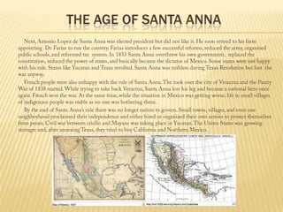 The Age of Santa Anna            Next, Antonio Lopez de Santa Anna was elected president but did not like it. He soon retired to his farm appointing  Dr. Farias to run the country. Farias introduces a few successful reforms, reduced the army, organized public schools, and reformed tax  system. In 1833 Santa Anna overthrew his own government,  replaced the constitution, reduced the power of states, and basically became the dictator of Mexico. Some states were not happy with his rule. States like Yucatan and Texas revolted. Santa Anna was ruthless during Texas Revolution but lost  the war anyway.             French people were also unhappy with the rule of Santa Anna. The took over the city of Veracruz and the Pastry War of 1838 started. While trying to take back Veracruz, Santa Anna lost his leg and became a national hero once again. French won the war. At the same time, while the situation in Mexico was getting worse, life in small villages of indigenous people was stable as no one was bothering them.              By the end of Santa Anna’s rule there was no longer nation to govern. Small towns, villages, and even one neighborhood proclaimed their independence and either hired or organized their own armies to protect themselves from peons. Civil war between criollo and Mayans was taking place in Yucatan. The Unites States was growing stronger and, after annexing Texas, they tried to buy California and Northern Mexico.