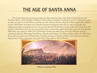 The Age of Santa Anna  The Unites States was growing stronger and, after annexing Texas, they tried to buy California and Northern Mexico. New President of Mexico Herrera had no intention to sell them so the United States came up with an excuse to invade Mexico and take over the territory. Mexican American War started. Most soldiers in the United States army were anti-Catholic European immigrants who did not view local people and indigenous people as equally human. In his memoir, Samuel Chamberlain recalls cruelty with which they were treated. United States won the war forcing Santa Anna to leave the capital which they took over in September 1847. Peace was signed in 1848. The United States finally were able to buy 3/8 of the Mexican territory including California, Wyoming, New Mexico, Nevada, and Arizona. For fifteen million dollars. In 1855 Santa Anna sold more land to the United States. Gadsden purchase of Northern Mexico territories was made but large portion of the money were never paid. Santa Anna died in 1876 in Mexico.Mexican-American War