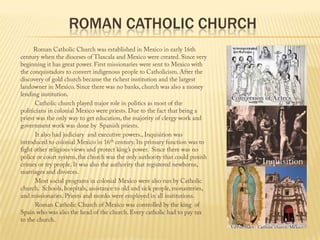 Roman Catholic church                Roman Catholic Church was established in Mexico in early 16th century when the dioceses of Tlaxcala and Mexico were created. Since very beginning it has great power. First missionaries were sent to Mexico with the conquistadors to convert indigenous people to Catholicism. After the discovery of gold church became the richest institution and the largest landowner in Mexico. Since there was no banks, church was also a money lending institution.                 Catholic church played major role in politics as most of the politicians in colonial Mexico were priests. Due to the fact that being a priest was the only way to get education, the majority of clergy work and government work was done by  Spanish priests.                  It also had judiciary  and executive powers., Inquisition was introduced to colonial Mexico in 16th century. Its primary function was to fight other religious views and protect king’s power.  Since there was no police or court system, the church was the only authority that could punish crimes or try people. It was also the authority that registered newborns, marriages and divorces.                 Most social programs in colonial Mexico were also run by Catholic church.  Schools, hospitals, assistance to old and sick people, monasteries, and missionaries. Priests and monks were employed in all institutions.                  Roman Catholic Church of Mexico was controlled by the king  of Spain who was also the head of the church. Every catholic had to pay tax to the church.