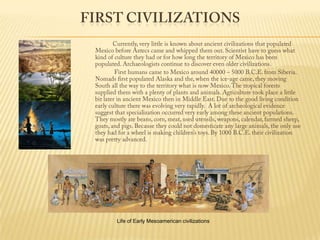 First Civilizations                   Currently, very little is known about ancient civilizations that populated Mexico before Aztecs came and whipped them out. Scientist have to guess what kind of culture they had or for how long the territory of Mexico has been populated. Archaeologists continue to discover even older civilizations.                    First humans came to Mexico around 40000 – 5000 B.C.E. from Siberia. Nomads first populated Alaska and the, when the ice-age came, they moving South all the way to the territory what is now Mexico. The tropical forests supplied them with a plenty of plants and animals. Agriculture took place a little bit later in ancient Mexico then in Middle East. Due to the good living condition early culture there was evolving very rapidly.  A lot of archeological evidence suggest that specialization occurred very early among these ancient populations. They mostly ate beans, corn, meat, used utensils, weapons, calendar, farmed sheep, goats, and pigs. Because they could not domesticate any large animals, the only use they had for a wheel is making children’s toys. By 1000 B.C.E. their civilization was pretty advanced. Life of Early Mesoamerican civilizations