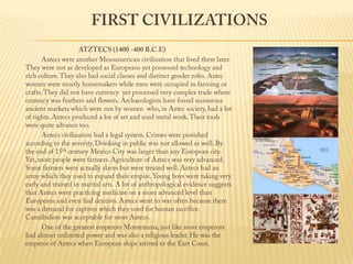 First CivilizationsATZTECS (1400 -400 B.C.E)                 Aztecs were another Mesoamerican civilization that lived there later. They were not as developed as Europeans yet possessed technology and rich culture. They also had social classes and distinct gender roles. Aztec women were mostly homemakers while men were occupied in farming or crafts. They did not have currency  yet processed very complex trade where currency was feathers and flowers. Archaeologists have found numerous ancient markets which were run by women  who, in Aztec society, had a lot of rights. Aztecs produced a lot of art and used metal work. Their tools were quite advance too.                 Aztecs civilization had a legal system. Crimes were punished according to the severity. Drinking in public was not allowed as well. By the end of 15th century Mexico City was larger than any European city.  Yet, most people were farmers. Agriculture of Aztecs was very advanced. Some farmers were actually slaves but were treated well. Aztecs had an army which they used to expand their empire. Young boys were taking very early and trained in marital arts. A lot of anthropological evidence suggests that Aztecs were practicing medicine on a more advanced level than Europeans and even had dentists. Aztecs went to war often because there was a demand for captives which they used for human sacrifice. Cannibalism was acceptable for most Aztecs.                 One of the greatest emperors Montezuma, just like most emperors had almost unlimited power and was also a religious leader. He was the emperor of Aztecs when European ships arrived to the East Coast.