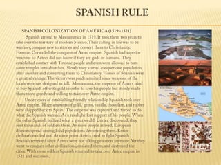 Spanish RuleSPANISH COLONIZATION OF AMERICA (1519 -1521)                 Spanish arrived to Mesoamerica in 1519. It took them two years to take over the territory of modern Mexico. Their calling in life was to be warriors, conquer new territories and convert them to Christianity. Herman Cortés led the conquest of Aztec empire.  Spanish had superior weapons so Aztecs did not know if they are gods or humans.  They established contact with Totonac people and even were allowed to turn some temples into churches.  Slowly they started conquer one population after another and converting them to Christianity. Horses of Spanish were a great advantage. The victory was predetermined since weapons of the locals were not designed to kill.  Montezuma, the emperor of Aztecs tried to buy Spanish off with gold in order to save his people but it only made them more greedy and willing to take over Aztec empire.                Under cover of establishing friendly relationship Spanish took over Aztec empire.  Huge amounts of gold,  gems, vanilla, chocolate, and rubber were shipped back to Spain.  The emperor was captured and forced to do what the Spanish wanted. As a result, he lost support of his people. When the other Spanish realized what a great wealth Cortez discovered, they sent thousands of soldiers there. As more people arrived, European diseases spread among local populations devastating them. Entire civilizations died out. At some point Aztecs tried to fight Spanish . Spanish retreated since Aztecs were not taking prisoners anymore. Yet they went to conquer other civilizations, enslaved them, and destroyed the cities. With more solders Spanish returned to take over Aztec empire in 1521 and successes. 