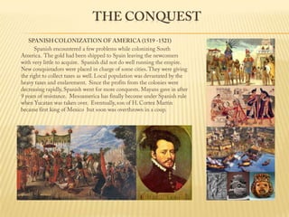 The ConquestSPANISH COLONIZATION OF AMERICA (1519 -1521)                 Spanish encountered a few problems while colonizing South America.  The gold had been shipped to Spain leaving the newcomers with very little to acquire.  Spanish did not do well running the empire.  New conquistadors were placed in charge of some cities. They were giving the right to collect taxes as well. Local population was devastated by the heavy taxes and enslavement.  Since the profits from the colonies were decreasing rapidly, Spanish went for more conquests. Mayans gave in after 9 years of resistance.  Mesoamerica has finally become under Spanish rule when Yucatan was taken over.  Eventually, son of H. Cortez Martin became first king of Mexico  but soon was overthrown in a coup. 