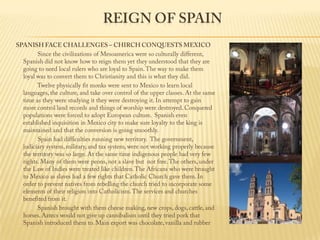 Reign of Spain SPANISH FACE CHALLENGES – CHIRCH CONQUESTS MEXICO                 Since the civilizations of Mesoamerica were so culturally different, Spanish did not know how to reign them yet they understood that they are going to need local rulers who are loyal to Spain. The way to make them loyal was to convert them to Christianity and this is what they did.                 Twelve physically fit monks were sent to Mexico to learn local languages, the culture, and take over control of the upper classes. At the same time as they were studying it they were destroying it. In attempt to gain more control land records and things of worship were destroyed. Conquered populations were forced to adopt European culture.  Spanish even established inquisition in Mexico city to make sure loyalty to the king is maintained and that the conversion is going smoothly.                 Spain had difficulties running new territory.  The government, judiciary system, military, and tax system, were not working properly because the territory was so large. At the same time indigenous people had very few rights. Many of them were peons, not a slave but  not free. The others, under the Law of Indies were treated like children. The Africans who were brought to Mexico as slaves had a few rights that Catholic Church gave them. In order to prevent natives from rebelling the church tried to incorporate some elements of their religion into Catholicism. The services and churches benefited from it.                  Spanish brought with them cheese making, new crops, dogs, cattle, and horses. Aztecs would not give up cannibalism until they tried pork that Spanish introduced them to. Main export was chocolate, vanilla and rubber