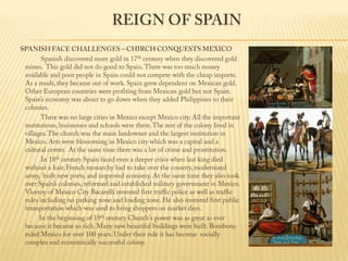 Reign of Spain SPANISH FACE CHALLENGES – CHIRCH CONQUESTS MEXICO                 Spanish discovered more gold in 17th century when they discovered gold mines.  This gold did not do good to Spain. There was too much money available and poor people in Spain could not compete with the cheap imports.  As a result, they became out of work. Spain grew dependent on Mexican gold. Other European countries were profiting from Mexican gold but not Spain.  Spain’s economy was about to go down when they added Philippines to their colonies.                  There was no large cities in Mexico except Mexico city. All the important institutions, businesses and schools were there. The rest of the colony lived in villages. The church was the main landowner and the largest institution in Mexico. Arts were blossoming in Mexico city which was a capital and a cultural center.  At the same time there was a lot of crime and prostitution.                  In 18th century Spain faced even a deeper crisis when last king died without a hair. French monarchy had to take over the country, modernized army,  built new ports, and improved economy. At the same time they also took over Spain’s colonies, reformed and established military government in Mexico.  Viceroy of Mexico City Bacarelli invented first traffic police as well as traffic rules including no parking zone and loading zone. He also invented first public transportation which was used to bring shoppers on market days.                In the beginning of 19th century Church's power was as great as ever because it became so rich. Many new beautiful buildings were built. Bourbons ruled Mexico for over 100 years. Under their rule it has become  socially complex and economically successful colony.