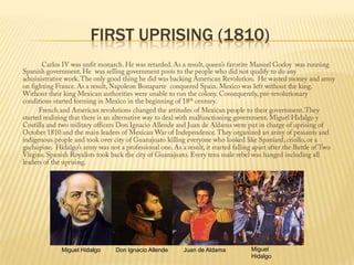 First Uprising (1810)Carlos IV was unfit monarch. He was retarded. As a result, queen’s favorite Manuel Godoy  was running Spanish government. He  was selling government posts to the people who did not qualify to do any administrative work. The only good thing he did was backing American Revolution.  He wasted money and army on fighting France. As a result, Napoleon Bonaparte  conquered Spain. Mexico was left without the king. Without their king Mexican authorities were unable to run the colony. Consequently, pre-revolutionary conditions started forming in Mexico in the beginning of 18th century.                 French and American revolutions changed the attitudes of Mexican people to their government. They started realizing that there is an alternative way to deal with malfunctioning government. Miguel Hidalgo y Costilla and two military officers Don Ignacio Allende and Juan de Aldama were put in charge of uprising of October 1810 and the main leaders of Mexican War of Independence. They organized an army of peasants and indigenous people and took over city of Guanajuato killing everyone who looked like Spaniard, criollo, or a gachupine.  Hidalgo’s army was not a professional one. As a result, it started falling apart after the Battle of Two Virgins. Spanish Royalists took back the city of Guanajuato. Every tens male rebel was hanged including all leaders of the uprising. Miguel HidalgoMiguel HidalgoDon Ignacio AllendeJuan de Aldama