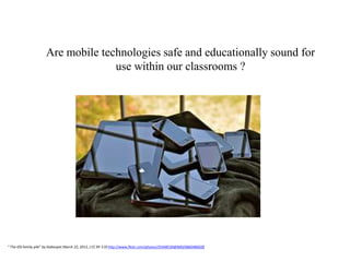 Are mobile technologies safe and educationally sound for
                                    use within our classrooms ?




“ The iOS family pile” by blakespot March 22, 2012, ( CC BY 2.0) http://www.flickr.com/photos/35448539@N00/6860486028
 