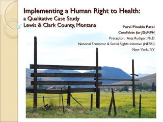 Implementing a Human Right to Health:   a Qualitative Case Study  Lewis & Clark County, Montana Purvi Pinakin Patel Candidate for JD/MPH Preceptor:  Anja Rudiger, Ph.D National Economic & Social Rights Initiative (NESRI) New York, NY 