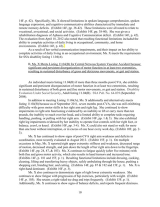 (Exhibits 14F, p. 181 and 15F, p. 1). As a result, Ms. X is functionally limited in normal
ambulation or completing activities in stance without episodes of dizziness. (Exhibit 14F, pp. 87
& 181).
As a result of right-sided weakness in both her upper and lower extremities, and its effect
on both gross and fine motor movements as well as gait and station, Ms. X meets the
requirements for SSA disability listing 11.04(B).
II. Ms. X’s fails Sequential Evaluation at Steps Four and Five because her Residual
Functional Capacity (RFC) Precludes Employment in Positions she has Held in the
Past, and New Positions Requiring Even Simple Unskilled Work.
If Ms. X is determined as not meeting SSA Adult Disability Listing 11.04, she should
alternatively be found disabled at steps four and five of the five-step sequential evaluation
process in disability determination. She fails at step four because her existing Residual
Functional Capacity precludes her from returning to past relevant work positions that she has
held previously. Furthermore, she also fails the sequential evaluation at step five because her
physical and cognitive limitations prevent her from performing even simple, unskilled work.
A. Ms. X fails the SSA disability analysis at Step Four because her Residual Functional
Capacity does not allow her to perform her Past Relevant Work.
To be found not disabled at step four of the sequential evaluation, and individual’s
Residual Functional Capacity must not impair her ability to return to past relevant work
positions. 20 C.F.R. §404.1520 (2012). An individual’s Residual Functional Capacity is defined
as the most activity an individual is able to do despite her mental and physical limitations. 20
C.F.R. §404.1545(a)(1) (2012). Past relevant work experience consists of work that she has
done within the past 15 years that was Substantial Gainful Activity, and for a duration long
enough to have learned to perform the job properly. 20 C.F.R. §404.1560(b)(1) (2012). At
various points in the past, prior to moving to Illinois, Ms. X had worked as a hair stylist, homes
health care worker, and a hotel clerk/housekeeper. (Exhibit 14F, p. 37). Ms. X fails the
disability evaluation at step four because she no longer has the functional capabilities to perform
any of her past jobs.
The ability to cut, trim, and shape hair or hairpieces using clippers, scissors, trimmers, or
razors is a core task of a hairstylist. Another core tasks includes the ability to as well as
shampoo, rinse, condition, and dry hair and scalp or hairpieces. The position requires frequent
reaching, handling, and fingering. The characteristics of arm-hand steadiness, finger dexterity,
manual dexterity, and oral comprehension are considered very important for this position.
Additionally, the characteristics of handling and moving objects, oral expression, information
ordering, and speech clarity are considered important for this position. This position also
requires almost continual standing, as well as the use of hands to handle, control, or feel objects,
tools, or controls. U.S. Dept of Labor, Dictionary of Occupational Titles (4th
Ed.) [Code
332.271-018, Hairdressers, Hairstylists, and Cosmetologists]. Ms. X exhibits functional
limitations in handling, reaching, and manipulating objects with her right arm. She cannot
perform motions such as cutting. (Exhibits 10F, p. 3; 14F, p. 182; and 15F, p. 1). She fatigues
after five minutes of fine motor activity, inhibiting her abilities in tasks such as braiding hair.
10
 