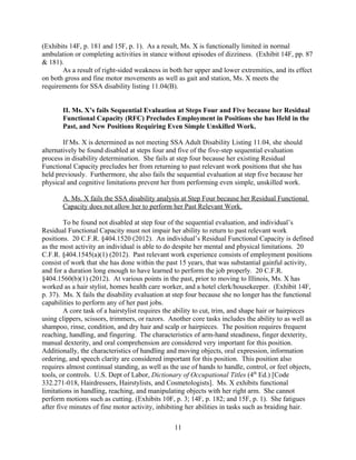(Exhibits 14F, pp. 87 & 181). Regular pain, resulting from neuropathy in her right arm, extends
to the fingertips. (Exhibit 14F, p. 3). Therefore, Ms. X’s RFC precludes returning to work as a
hairstylist.
Core tasks for being a home health aide include helping patients move in and out of bed,
baths, wheelchairs, or automobiles, changing bed linens, washing and ironing laundry, and
cleaning patients’ quarters. The position requires frequent reaching and handling.
Characteristics of oral expression and oral comprehension are considered very important for this
position. Speech clarity, arm-hand steadiness, gross body coordination, and gross body
equilibrium, are also very important characteristics for this position. Home health aides can
expect to stand more than half the time. They also spend about half the time using their hands to
handle, control, or feel objects, tools, or controls. U.S. Dept of Labor, Dictionary of
Occupational Titles (4th
Ed.) [Code 345.377-014. Home Health Aides]. Ms. X has noticeable
deficits in gross motor control, particularly with lifting and transferring heavy objects. (Exhibits
10F, p. 1 and 14F, pp. 87 & 181-182). Continued deficits in balance impair her ability to stand
continuously for long periods of time. (Exhibits 10F, p. 2; 14F, p. 181; and 15F, p. 1). She also
exhibits deficits in oral expression, oral comprehension, processing complex information, and
memory. (Exhibits 14F, pp. 37-42). Therefore, Ms. X’s RFC precludes returning to work as a
home health aide.
Core tasks for the position of a file clerk include typing, operating office machines,
sorting mail, and placing materials into storage receptacles such as file cabinets, boxes, bins, or
drawers according to classification and identification information. The position requires frequent
reaching, handling and fingering. Additionally, abilities in oral comprehension and information
ordering are considered very important for this position. Oral expression, handling and moving
objects, finger dexterity, speech clarity, memorization, and arm-hand steadiness are also
considered important for this position. File clerks can expect spend half of their time walking or
running, making repetitive motions, and using their hands to handle, control, and feel objects,
tools, and controls. U.S. Dept of Labor, Dictionary of Occupational Titles (4th
Ed.) [Code
206.387-034, File Clerks]. As mentioned above, Ms. X’s aphasia impairs her oral expression,
oral comprehension, processing complex information, and memory. (Exhibit 14F, pp. 37-42).
She has difficulty handling and controlling objects with her right arm. (Exhibits 10F, p. 3 and
14F, p. 182). Tremors in her right hand also preclude arm-hand steadiness. (Exhibits 14F, p.
181 and 15F, p. 1). Therefore, Ms. X’s RFC precludes returning to work as a file clerk.
Based on her current Residual Functional Capacity, Ms. X would not be able to hold any
of the positions she has held in the past, and therefore fails the disability sequential evaluation at
step four.
B. Additionally, Ms. X fails the SSA disability analysis at Step Five because her Residual
Functional Capacity Would Preclude the Performance of Even Simple Unskilled Work.
An individual will be found disabled if, in addition to failing sequential evaluation at step
four, she also fails at step five because her Residual Functional Capacity prevents her from
performing even simple unskilled work. For simple unskilled work, if an individual can neither
lift more than 10 pounds at a time nor occasionally lift or carry articles like docket files, ledgers,
and small tools, she is evaluated only in her ability to perform full range of sedentary work.
“Although a sedentary job is defined as one that involves sitting, a certain amount of walking
and standing is often necessary in carrying out job duties.” SSR 96-9p. In order to evaluate how
11
 
