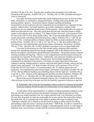 an individual’s RFC impacts the ability to engage in Substantial Gainful Activity in a full range
of sedentary work, social security evaluates both the exertional and nonexertional capacity of the
individual. SSR 96-9p. Exertional capacity refers to an individual's limitations and restrictions
of physical strength and defines the individual's remaining ability to sit, stand, walk, lift, carry,
push, and pull. Nonexertional capacity considers work-related limitations in mental abilities,
vision, hearing, speech, climbing, balancing, stooping, kneeling, crouching, crawling, reaching,
handling, fingering, and feeling. SSR 96-9p.
Ms. X’s inability to lift more than ten pounds at a time and continued problems
with her lower extremities including gross motor function, balance, and coordination would limit
her to sedentary work. (Exhibits 10F, p. 1; 14F, pp. 181-182; and 15F, p. 1). Furthermore, Ms. X
fails the sequential analysis at step five because her present conditions show significant
impairments in both extertional and nonexertional capacities.
1. Restrictions in exertional capacity
An individual with diminished exertional capacity shows impairments with 1)
occasionally standing and walking, 2) sitting for long periods of time, 3) alternating between
sitting and standing, or 4) use of a medically required hand-held assistive device. SSR 96-9p.
Ms. X present condition shows limitations in exertional capacity with regards to lifting/carrying
and pushing/pulling as well as standing and walking.
a) Lifting/carrying and pushing/pulling
An individual’s capacity to engage in Substantial Gainful Activity will be impaired “[i]f
an individual is unable to lift ten pounds or occasionally lift and carry items like docket files,
ledgers, and small tools throughout the workday.” SSR 96-9p. Ms. X’s post-CVA status has
shown an inability to lift or carry more than ten pounds. (Exhibit 10F, p. 1). Even more
recently, Ms. X continues to exhibit signs or right arm neuropathy through to the fingertips, and
reports difficulty with heavy lifting tasks, or even pushing a grocery shopping cart. (Exhibit 14F,
pp. 24 & 87). She can only occasionally do activities that require handling, pushing or pulling
with her right arm, has also shown fatigue after short periods of gross motor activity. (Exhibits
10F, p. 3 and 14F, p. 181). She is therefore impaired in this category of exertional capacity.
b) Standing and walking
Restrictions in the ability to stand can be taken in to consideration as an exertional
limitation because “[t]he full range of sedentary work requires that an individual be able to stand
and walk for a total of approximately 2 hours during an 8-hour workday.” SSR 96-9p. Post
stroke, Ms. X’s care provider reported that she would only be able to walk or stand one hour
continuous, and one hour per work day. (Exhibit 10F, p. 2). From June-August 2012, Ms. X
also reported experience short periods of dizziness, particularly when doing activities while
standing. (Exhibits 14F, p. 181 and 15F, p. 1). Her physical therapy assessment noted a toe drag
on her right side and a lateral sway toward the right that mad walking more difficult, in addition
to impairments in balance. (Exhibit 15F, p. 1). She is therefore also impaired in the standing
and walking category of exertional capacity.
12
 
