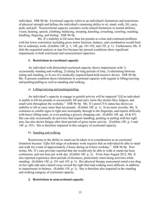2. Restrictions in nonexertional capacity
An individual with diminished nonexertional capacity shows impairments with 1)
posture, 2) manipulation with the hands, 3) visual processing, 4) communication, 5) mental
functioning, and 6) functioning within the physical work environment. SSR 96-9p.
“Nonexertional limitations can affect the abilities to reach; to seize, hold, grasp, or turn an object
(handle); to bend the legs alone (kneel); to bend the spine alone (stoop) or bend both the spine
and legs (crouch).” Nonexertional capacity can also refer to fine movements of small objects.
SSR 85-15. Ms. X lacks the nonexertional capacity for fine motor coordination (i.e bilateral
manual dexterity) and cognitive functioning for sedentary work.
a) Manipulative limitations
Limitations in the ability to carry out a full range of sedentary work include manipulative
impairments in bilateral manual dexterity. Specifically, ”[m]ost unskilled sedentary jobs require
good use of both hands and the fingers; i.e., bilateral manual dexterity. Fine movements of small
objects require use of the fingers; e.g., to pick or pinch. Most unskilled sedentary jobs require
good use of the hands and fingers for repetitive hand-finger actions.” SSR 96-9p. Additionally,
“loss of fine manual dexterity narrows the sedentary and light ranges of work much more than it
does the medium, heavy, and very heavy ranges of work.” SSR 85-15. Limits in these skills
would impair the ability to carry out sedentary work.
Ms. X’s recent evaluations document her impairments with bilateral dexterity due to
persistent right arm-hand weakness. Her right arm fatigues quickly, after about five minutes of
fine motor movement. (Exhibit 14F, p. 181). She has exhibited difficulty with fine motor tasks
such as cutting or braiding hair. (Exhibit 14F, pp. 87 & 182). Tremors have also been observed
in her right hand on multiple occasions. (Exhibits 14F, p. 181 and 15F, p. 1).
b) Mental limitations
“A substantial loss of ability to meet any one of several basic work-related activities on a
sustained basis (i.e., 8 hours a day, 5 days a week, or an equivalent work schedule), will
substantially erode the unskilled sedentary occupational base and would justify a finding of
disability.” SSR 96-9p. Examples of such limitations can including understanding,
remembering, and carrying out simple instructions. SSR 96-9p.
Ms. X’s CVA has impaired her mental functioning, particularly with spoken language
comprehension. (Exhibit 14F, pp. 38-39 & 42). Ms. X particularly exhibits decreased
comprehension of details in auditory information, with only 83% accuracy on tasks. (Exhibit
14F, pp. 39). Additionally, Ms. X exhibits limitations in both immediate and remote memory
processing. She responds to immediate memory tasks with only 60% accuracy, and to remote
memory tasks with only 80% accuracy. (Exhibit 14F, pp. 41). Lastly, with a diagnosis of
aphasia, her ability to communicate verbally to others (i.e. verbal expression) is also impaired.
(Exhibit 14F, p. 39).
With significant restrictions in both exertional and non-exertional capacities, Ms. X’s
residual functional capacity would be unable to perform even simple unskilled sedentary work.
She fails sequential disability evaluation at both steps four and five and should therefore be
determined disabled.
13
 