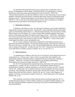 CONCLUSION
Ms. X meets the adult disability requirements of the five-step sequential analysis for
social security, in more ways than one. At step three, Ms. X meets both the (A) and (B)
requirements for Adult Disability Listing 11.04 for central nervous system vascular accident
(CVA), even though only one of the two is required for a finding of disability. Additionally, Ms.
X fails at step four because her current Residual Functional Capacity (RFC) precludes her from
fulfilling the employment duties of her past relevant work experiences as a hairstylist, home
health aide, or file clerk. Lastly, she fails at step five because her RFC shows limitations in both
her exertional and nonexertional capacity to perform well in a new sedentary position requiring
only simple unskilled work, thus precluding her performing any Substantial Gainful Activity
(SGA). For the reasons stated above, Ms. X should be found disabled as of her amended onset
date of March 2, 2011.
Respectfully submitted,
s/ Purvi P. Patel
Purvi P. Patel
Attorney at Law
14
 