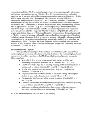 ANALYSIS
Adults seeking a disability determination are subject to a five step sequential evaluation
process to determine if their impairments preclude their ability to work. 20 C.F.R. §404.1520
(2012). Step one considers any present work activity, and weather it qualifies as Substantial
Gainful Activity (SGA). Step two considers whether and individual’s physical or mental
impairments are severe and fulfill duration requirements. Step three considers whether the
severity of an individual’s impairments fulfills or equals one of the social security adult disability
listings. Step four considers whether an individual’s Residual Functional Capacity (RFC)
prevents her from returning to past relevant work positions. Step five considers whether an
individual’s RFC in addition to age, education, and work experience would allow her to adjust to
other positions, even simple, unskilled work. 20 C.F.R. §404.1520 (2012).
At step one, Ms. X has not worked during the pendency of this claim, nor has she worked
since her stroke in February of 2011. At step two, Ms. X’s CVA and its impact on her
functioning is severe, as evidenced by her extensive medical history and rehabilitation. At step
three, Ms. X meets Adult Disability Listing 11.04 for central nervous system vascular accident
(CVA) since, more than three months post-CVA, she still exhibits both motor aphasia resulting
in ineffective speech and communication, as well as significant and persistent disorganization of
motor function in her right arm and right leg, resulting in sustained disturbance of both gross and
fine motor movements. Alternatively, Ms. X fails at steps four and five because her current RFC
precludes her from fulfilling the employment duties for any positions that comprise her past
relevant work experience or new positions requiring even simple unskilled work.
I. Ms. X Meets Listing 11.04 for Central Nervous System Vascular Accident at Step
Three of Sequential Disability Evaluation.
At step three, Ms. X meets the SSA disability listing 11.04 for central nervous system
vascular accident (CVA) if more than three months post-CVA, she still exhibits A) sensory or
motor aphasia resulting in ineffective speech or communication, or B) significant and persistent
disorganization of motor function in two extremities, resulting in sustained disturbance of gross
and dexterous movements, or gait and station. Disability Evaluation Under Social Security,
Adult listing 11.04. SSA Pub. No. 64-039 (September 2008).
A. Ms. X Meets Listing 11.04(A) for Central Nervous System Vascular Accident because
deficits in spoken language comprehension, spoken language expression, and memory
deficits comprise severe motor aphasia that impair her ability to work.
To qualify as disabled under adult listing 11.04(A), an individual must exhibit a partial or
total loss of sensory or motor functioning of the ability to communicate verbally or using written
words due to brain damage.1
These impairments must affect the individual’s ability to work.
Disability Evaluation Under Social Security, Adult listing 11.04(A). SSA Pub. No. 64-039
(September 2008).
Ms. X meets listing 11.04(A) because as of April 2012, fourteen months after her CVA,
she still exhibited sensory aphasia resulting in ineffective speech and communication. (Exhibit
1
Farlex Free Dictionary, definition of ‘aphasia,’ http://medical-dictionary.thefreedictionary.com/aphasia (last
accessed May 10, 2013).
8
 