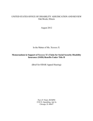 UNITED STATES OFFICE OF DISABILITY ADJUDICATION AND REVIEW
Oak Brook, Illinois
August 2012
In the Matter of Ms. Xxxxxx X
Memorandum in Support of Xxxxxx X's Claim for Social Security Disability
Insurance (SSDI) Benefits Under Title II
(Brief for ODAR Appeal Hearing)
Purvi P. Patel, JD/MPH
2330 N. Spaulding, Apt 2a
Chicago, IL 60647
 