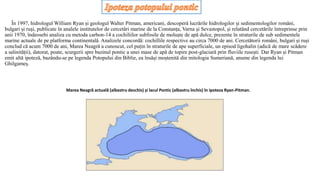 În 1997, hidrologul William Ryan și geologul Walter Pitman, americani, descoperă lucrările hidrologilor și sedimentologilor români,
bulgari și ruși, publicate în analele institutelor de cercetări marine de la Constanța, Varna și Sevastopol, și relatând cercetările întreprinse prin
anii 1970, îndeosebi analiza cu metoda carbon-14 a cochiliilor subfosile de moluște de apă dulce, prezente în straturile de sub sedimentele
marine actuale de pe platforma continentală. Analizele concordă: cochillile respective au circa 7000 de ani. Cercetătorii români, bulgari și ruși
conclud că acum 7000 de ani, Marea Neagră a cunoscut, cel puțin în straturile de ape superficiale, un episod ligohalin (adică de mare scădere
a salinității), datorat, poate, scurgerii spre bazinul pontic a unei mase de apă de topire post-glaciară prin fluviile rusești. Dar Ryan și Pitman
emit altă ipoteză, bazându-se pe legenda Potopului din Biblie, ea însăși moștenită din mitologia Sumeriană, anume din legenda lui
Ghilgameș.
Marea Neagră actuală (albastru deschis) și lacul Pontic (albastru închis) în ipoteza Ryan-Pitman.
 