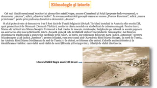 Cei mai dintâi menționați locuitori ai țărmurilor mării Negre, anume Cimerienii și Sciții (popoare indo-europene), o
denumeau „Axaina”, adică „albastru închis”. În vremea colonizării grecești marea se numea „Pontos Euxeinos”, adică „marea
primitoare”, poate prin preluarea fonetică a denumirii „Axaina”.
O altă ipoteză este că denumirea i-ar fi fost dată de Turcii Selgiucizi (Selçuk Türklar) instalați în Anatolia din secolul XI,
apoi generalizată de Otomani (Osmanlı Türklar), conform căreia nordul era simbolizat de culoarea neagră. Pentru turci,
Marea de la Nord era Marea Neagră. Termenul a fost tradus în rusește, românește, bulgărește pe măsură ce aceste popoare
au avut acces din nou la țărmurile mării. Această ipoteză este dezbătută inclusiv în rândurile turcologilor, dat fiind ca
desemnarea tradițională a punctelor cardinale prin culori, la Turci, nu totdeauna folosește Kara (adică „întunecat”) pentru
Miazănoapte și Ak (adică „luminos”) pentru Miazăzi, cum este cazul aici (Karadeniz fiind Marea Neagră, la nord de Turcia,
iar Akdeniz fiind Marea Mediterană la sud de Turcia) : de obicei, se folosesc alte culori. Culorile au fost folosite și la
identificarea vlahilor: caravlahii sunt vlahii de nord (Bosnia și Herțegovina), diferiți de vlahii din Grecia.
Litorarul Mării Negre acum 100 de ani
 