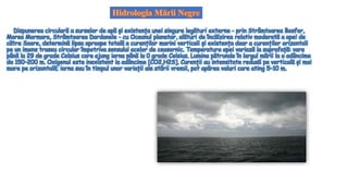 Dispunerea circulară a surselor de apă și existența unei singure legături externe - prin Strâmtoarea Bosfor,
Marea Marmara, Strâmtoarea Dardanele - cu Oceanul planetar, alături de încălzirea relativ moderată a apei de
către Soare, determină lipsa aproape totală a curenților marini verticali și existența doar a curenților orizontali
pe un imens traseu circular împotriva sensului acelor de ceasornic. Temperatura apei variază la suprafață: vara
până la 29 de grade Celsius care ajung iarna până la 0 grade Celsius. Lumina pătrunde în largul mării la o adâncime
de 150–200 m. Oxigenul este inexistent la adâncime [CO2,H2S]. Curenții au intensitate redusă pe verticală și mai
mare pe orizontală; iarna sau în timpul unor variații ale stării vremii, pot apărea valuri care ating 5–10 m.
 