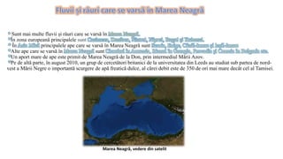 * Sunt mai multe fluvii și râuri care se varsă în Marea Neagră.
*În zona europeană principalele sunt Casimcea, Dunărea, Nistrul, Niprul, Bugul și Kubanul.
* În Asia Mică principalele ape care se varsă în Marea Neagră sunt Scaria, Enige, Câzâl-Irmac și Ieșil-Irmac.
*Alte ape care se varsă în Marea Neagră sunt Cioruhul în Armenia, Rionul în Georgia, Provadia și Camcia în Bulgaria etc.
*Un aport mare de ape este primit de Marea Neagră de la Don, prin intermediul Mării Azov.
*Pe de altă parte, în august 2010, un grup de cercetători britanici de la universitatea din Leeds au studiat sub partea de nord-
vest a Mării Negre o importantă scurgere de apă freatică dulce, al cărei debit este de 350 de ori mai mare decât cel al Tamisei.
Marea Neagră, vedere din satelit
 
