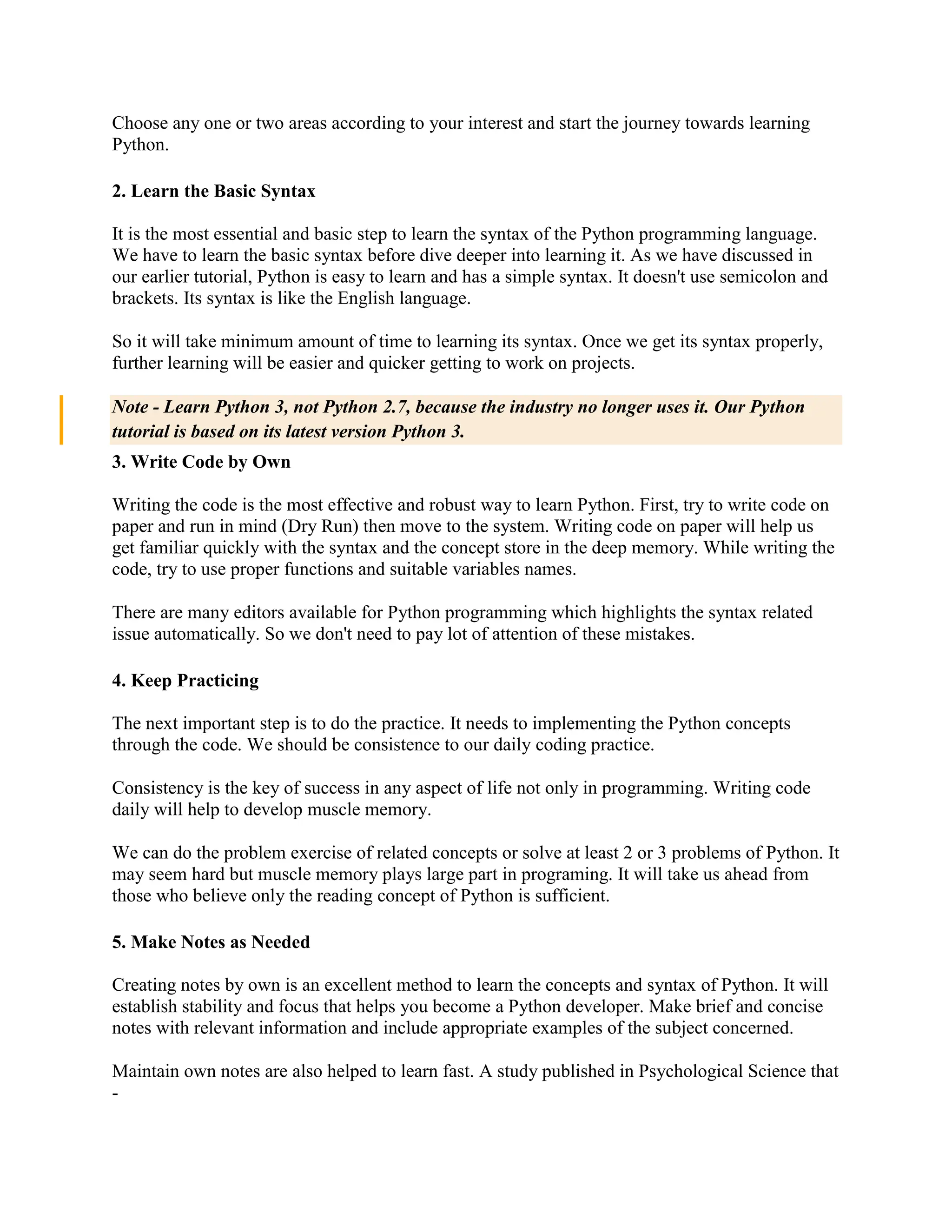 Choose any one or two areas according to your interest and start the journey towards learning
Python.
2. Learn the Basic Syntax
It is the most essential and basic step to learn the syntax of the Python programming language.
We have to learn the basic syntax before dive deeper into learning it. As we have discussed in
our earlier tutorial, Python is easy to learn and has a simple syntax. It doesn't use semicolon and
brackets. Its syntax is like the English language.
So it will take minimum amount of time to learning its syntax. Once we get its syntax properly,
further learning will be easier and quicker getting to work on projects.
Note - Learn Python 3, not Python 2.7, because the industry no longer uses it. Our Python
tutorial is based on its latest version Python 3.
3. Write Code by Own
Writing the code is the most effective and robust way to learn Python. First, try to write code on
paper and run in mind (Dry Run) then move to the system. Writing code on paper will help us
get familiar quickly with the syntax and the concept store in the deep memory. While writing the
code, try to use proper functions and suitable variables names.
There are many editors available for Python programming which highlights the syntax related
issue automatically. So we don't need to pay lot of attention of these mistakes.
4. Keep Practicing
The next important step is to do the practice. It needs to implementing the Python concepts
through the code. We should be consistence to our daily coding practice.
Consistency is the key of success in any aspect of life not only in programming. Writing code
daily will help to develop muscle memory.
We can do the problem exercise of related concepts or solve at least 2 or 3 problems of Python. It
may seem hard but muscle memory plays large part in programing. It will take us ahead from
those who believe only the reading concept of Python is sufficient.
5. Make Notes as Needed
Creating notes by own is an excellent method to learn the concepts and syntax of Python. It will
establish stability and focus that helps you become a Python developer. Make brief and concise
notes with relevant information and include appropriate examples of the subject concerned.
Maintain own notes are also helped to learn fast. A study published in Psychological Science that
-
 