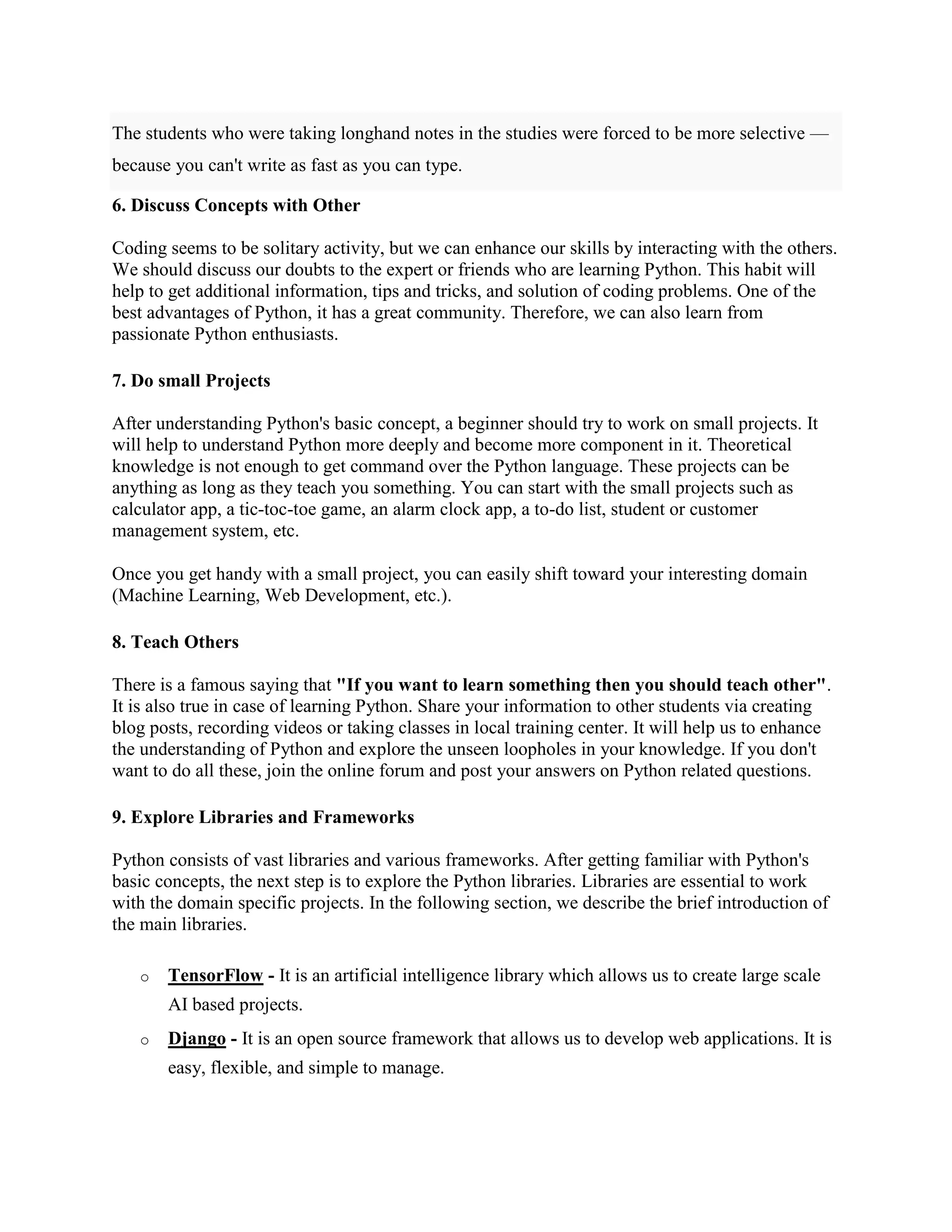 The students who were taking longhand notes in the studies were forced to be more selective —
because you can't write as fast as you can type.
6. Discuss Concepts with Other
Coding seems to be solitary activity, but we can enhance our skills by interacting with the others.
We should discuss our doubts to the expert or friends who are learning Python. This habit will
help to get additional information, tips and tricks, and solution of coding problems. One of the
best advantages of Python, it has a great community. Therefore, we can also learn from
passionate Python enthusiasts.
7. Do small Projects
After understanding Python's basic concept, a beginner should try to work on small projects. It
will help to understand Python more deeply and become more component in it. Theoretical
knowledge is not enough to get command over the Python language. These projects can be
anything as long as they teach you something. You can start with the small projects such as
calculator app, a tic-toc-toe game, an alarm clock app, a to-do list, student or customer
management system, etc.
Once you get handy with a small project, you can easily shift toward your interesting domain
(Machine Learning, Web Development, etc.).
8. Teach Others
There is a famous saying that "If you want to learn something then you should teach other".
It is also true in case of learning Python. Share your information to other students via creating
blog posts, recording videos or taking classes in local training center. It will help us to enhance
the understanding of Python and explore the unseen loopholes in your knowledge. If you don't
want to do all these, join the online forum and post your answers on Python related questions.
9. Explore Libraries and Frameworks
Python consists of vast libraries and various frameworks. After getting familiar with Python's
basic concepts, the next step is to explore the Python libraries. Libraries are essential to work
with the domain specific projects. In the following section, we describe the brief introduction of
the main libraries.
o TensorFlow - It is an artificial intelligence library which allows us to create large scale
AI based projects.
o Django - It is an open source framework that allows us to develop web applications. It is
easy, flexible, and simple to manage.
 