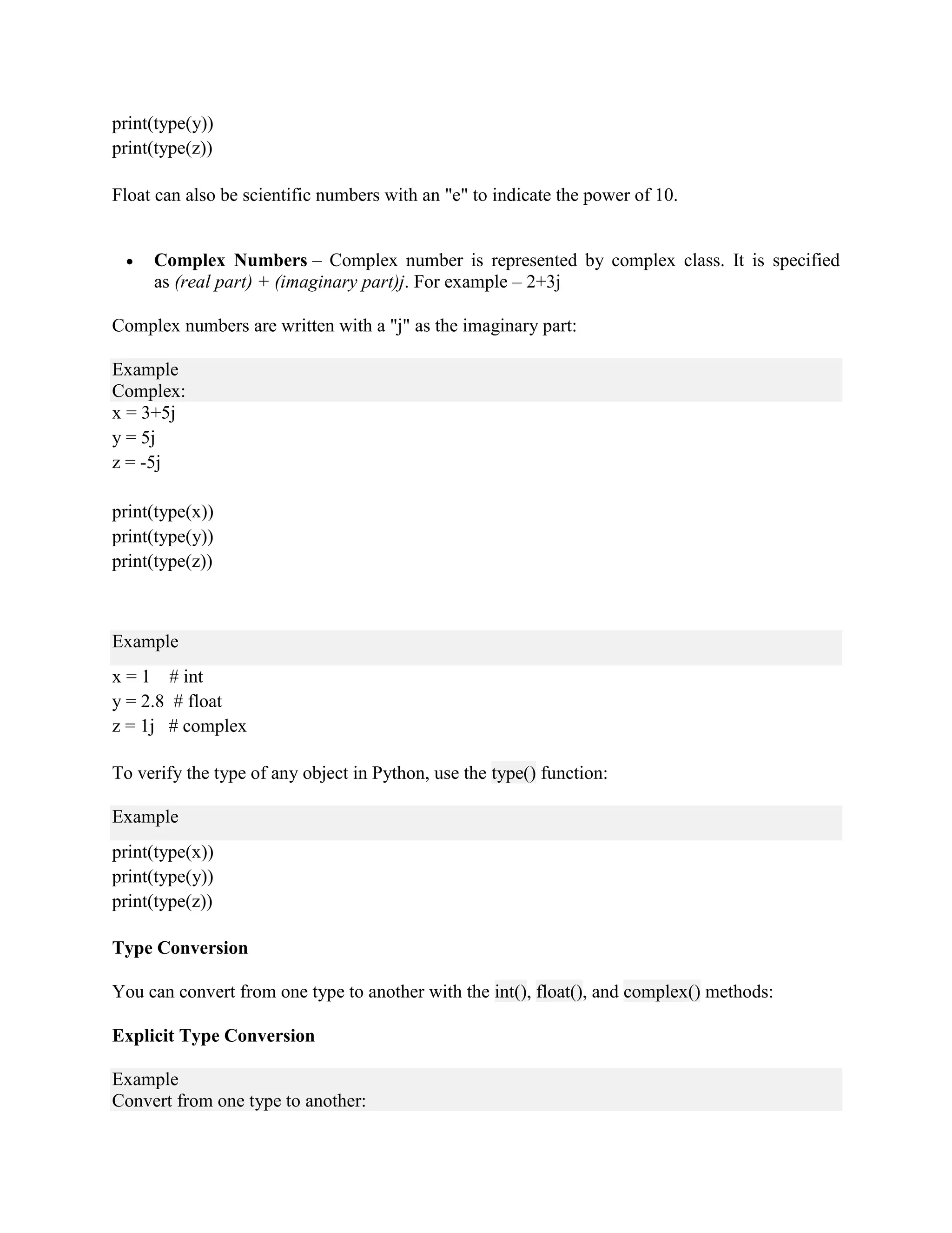 print(type(y))
print(type(z))
Float can also be scientific numbers with an "e" to indicate the power of 10.
 Complex Numbers – Complex number is represented by complex class. It is specified
as (real part) + (imaginary part)j. For example – 2+3j
Complex numbers are written with a "j" as the imaginary part:
Example
Complex:
x = 3+5j
y = 5j
z = -5j
print(type(x))
print(type(y))
print(type(z))
Example
x = 1 # int
y = 2.8 # float
z = 1j # complex
To verify the type of any object in Python, use the type() function:
Example
print(type(x))
print(type(y))
print(type(z))
Type Conversion
You can convert from one type to another with the int(), float(), and complex() methods:
Explicit Type Conversion
Example
Convert from one type to another:
 
