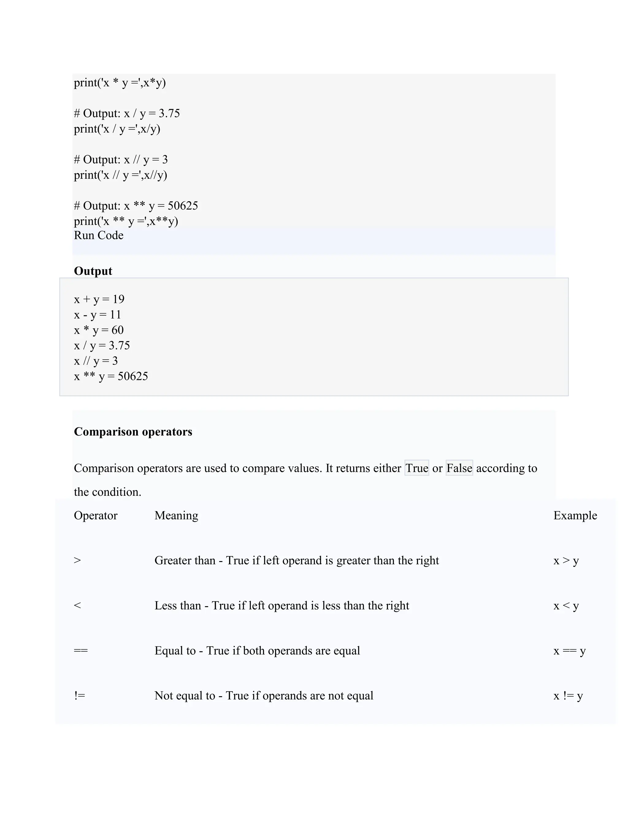 print('x * y =',x*y)
# Output: x / y = 3.75
print('x / y =',x/y)
# Output: x // y = 3
print('x // y =',x//y)
# Output: x ** y = 50625
print('x ** y =',x**y)
Run Code
Output
x + y = 19
x - y = 11
x * y = 60
x / y = 3.75
x // y = 3
x ** y = 50625
Comparison operators
Comparison operators are used to compare values. It returns either True or False according to
the condition.
Operator Meaning Example
> Greater than - True if left operand is greater than the right x > y
< Less than - True if left operand is less than the right x < y
== Equal to - True if both operands are equal x == y
!= Not equal to - True if operands are not equal x != y
 