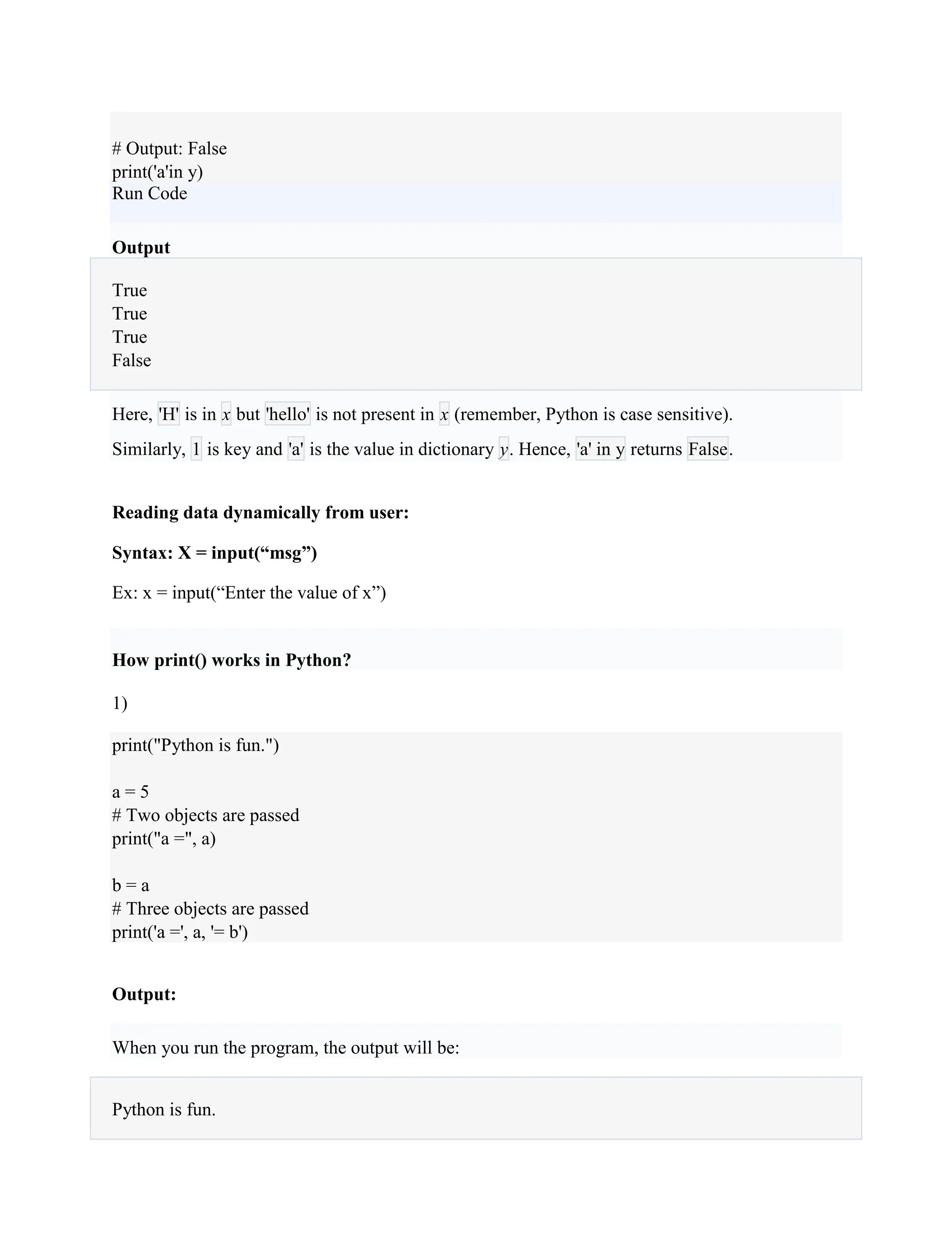 # Output: False
print('a'in y)
Run Code
Output
True
True
True
False
Here, 'H' is in x but 'hello' is not present in x (remember, Python is case sensitive).
Similarly, 1 is key and 'a' is the value in dictionary y. Hence, 'a' in y returns False.
Reading data dynamically from user:
Syntax: X = input(“msg”)
Ex: x = input(“Enter the value of x”)
How print() works in Python?
1)
print("Python is fun.")
a = 5
# Two objects are passed
print("a =", a)
b = a
# Three objects are passed
print('a =', a, '= b')
Output:
When you run the program, the output will be:
Python is fun.
 