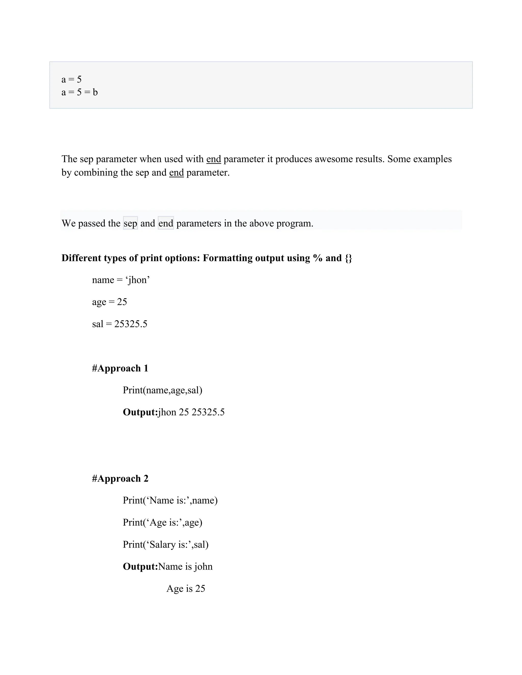 a = 5
a = 5 = b
The sep parameter when used with end parameter it produces awesome results. Some examples
by combining the sep and end parameter.
We passed the sep and end parameters in the above program.
Different types of print options: Formatting output using % and {}
name = ‘jhon’
age = 25
sal = 25325.5
#Approach 1
Print(name,age,sal)
Output:jhon 25 25325.5
#Approach 2
Print(‘Name is:’,name)
Print(‘Age is:’,age)
Print(‘Salary is:’,sal)
Output:Name is john
Age is 25
 