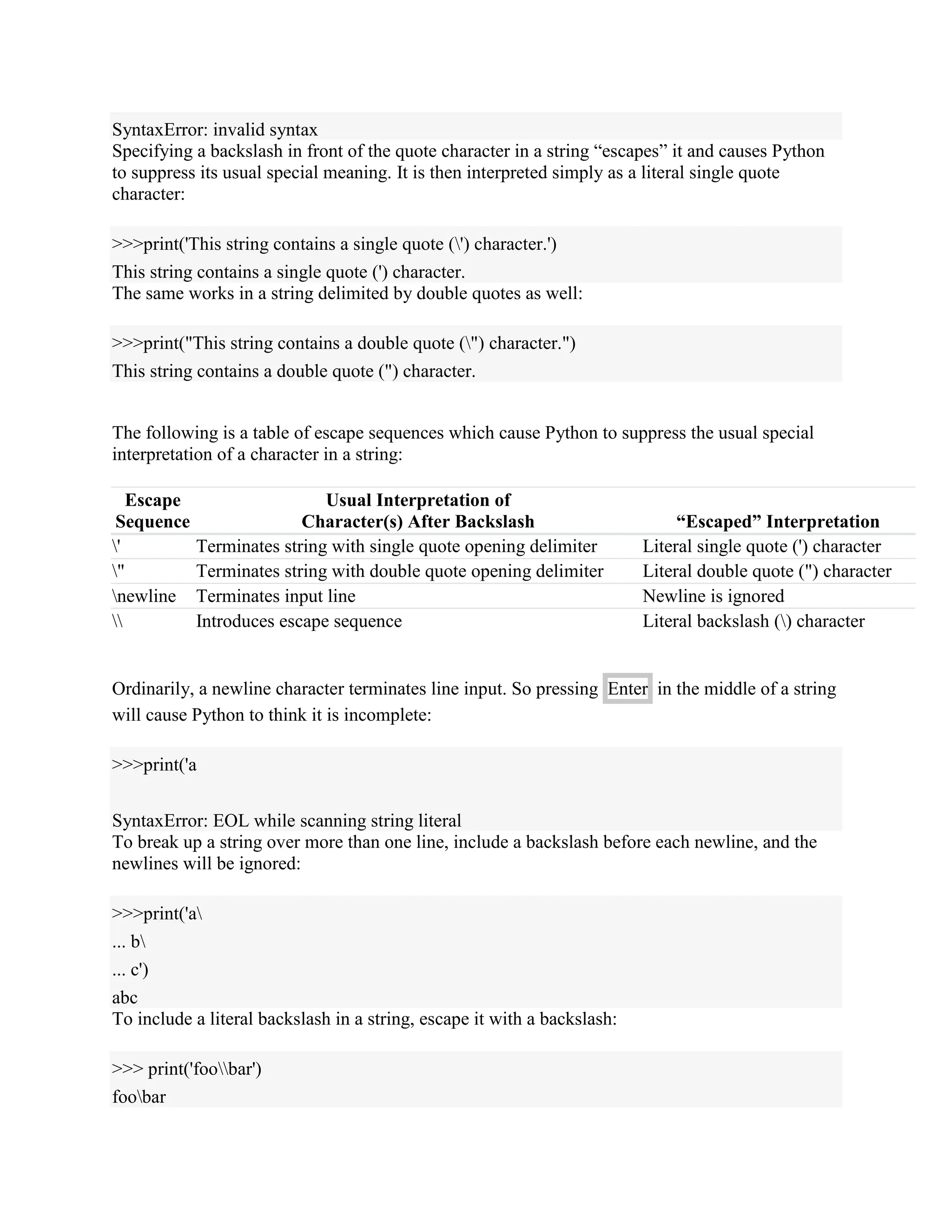 SyntaxError: invalid syntax
Specifying a backslash in front of the quote character in a string “escapes” it and causes Python
to suppress its usual special meaning. It is then interpreted simply as a literal single quote
character:
>>>print('This string contains a single quote (') character.')
This string contains a single quote (') character.
The same works in a string delimited by double quotes as well:
>>>print("This string contains a double quote (") character.")
This string contains a double quote (") character.
The following is a table of escape sequences which cause Python to suppress the usual special
interpretation of a character in a string:
Escape
Sequence
Usual Interpretation of
Character(s) After Backslash “Escaped” Interpretation
' Terminates string with single quote opening delimiter Literal single quote (') character
" Terminates string with double quote opening delimiter Literal double quote (") character
newline Terminates input line Newline is ignored
 Introduces escape sequence Literal backslash () character
Ordinarily, a newline character terminates line input. So pressing Enter in the middle of a string
will cause Python to think it is incomplete:
>>>print('a
SyntaxError: EOL while scanning string literal
To break up a string over more than one line, include a backslash before each newline, and the
newlines will be ignored:
>>>print('a
... b
... c')
abc
To include a literal backslash in a string, escape it with a backslash:
>>> print('foobar')
foobar
 
