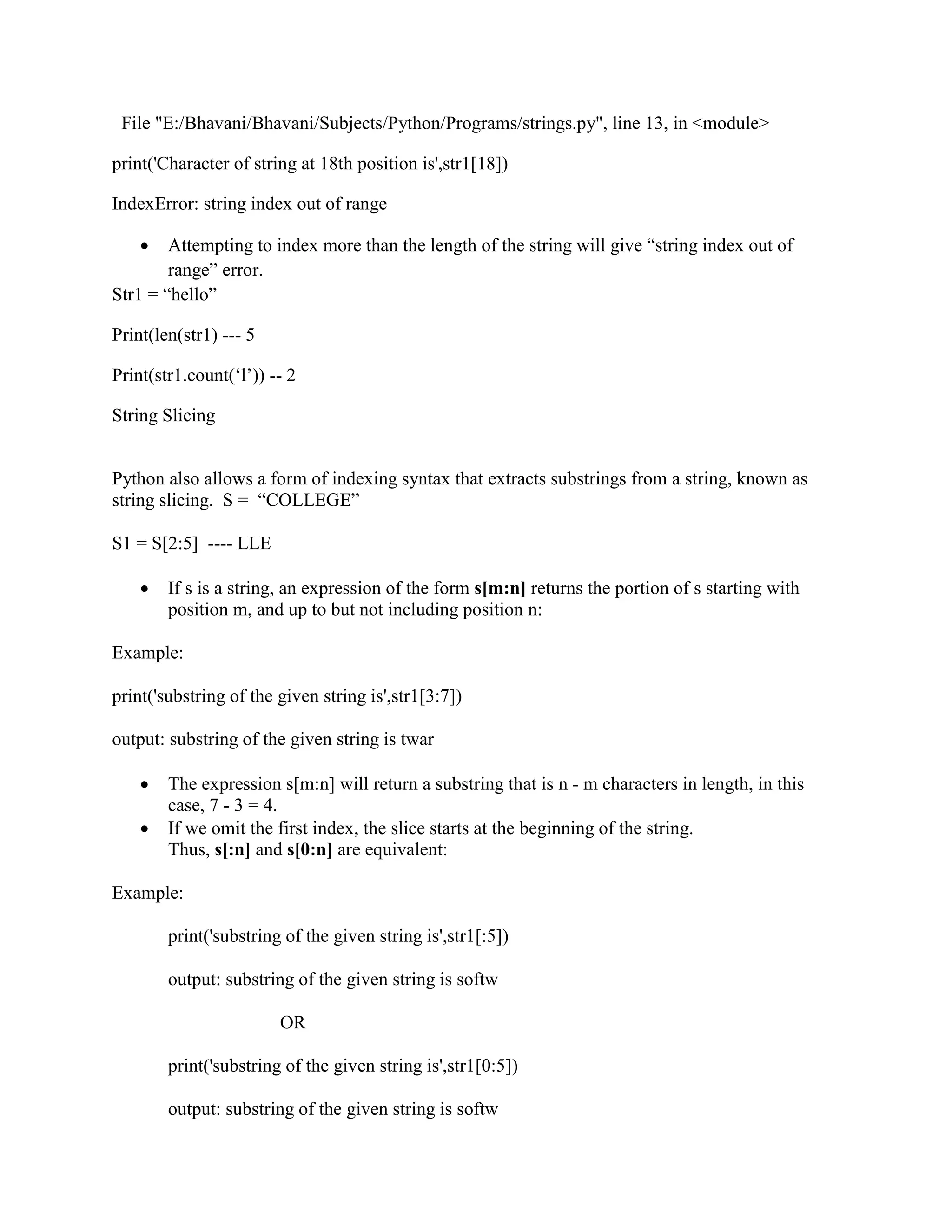 File "E:/Bhavani/Bhavani/Subjects/Python/Programs/strings.py", line 13, in <module>
print('Character of string at 18th position is',str1[18])
IndexError: string index out of range
 Attempting to index more than the length of the string will give “string index out of
range” error.
Str1 = “hello”
Print(len(str1) --- 5
Print(str1.count(‘l’)) -- 2
String Slicing
Python also allows a form of indexing syntax that extracts substrings from a string, known as
string slicing. S = “COLLEGE”
S1 = S[2:5] ---- LLE
 If s is a string, an expression of the form s[m:n] returns the portion of s starting with
position m, and up to but not including position n:
Example:
print('substring of the given string is',str1[3:7])
output: substring of the given string is twar
 The expression s[m:n] will return a substring that is n - m characters in length, in this
case, 7 - 3 = 4.
 If we omit the first index, the slice starts at the beginning of the string.
Thus, s[:n] and s[0:n] are equivalent:
Example:
print('substring of the given string is',str1[:5])
output: substring of the given string is softw
OR
print('substring of the given string is',str1[0:5])
output: substring of the given string is softw
 