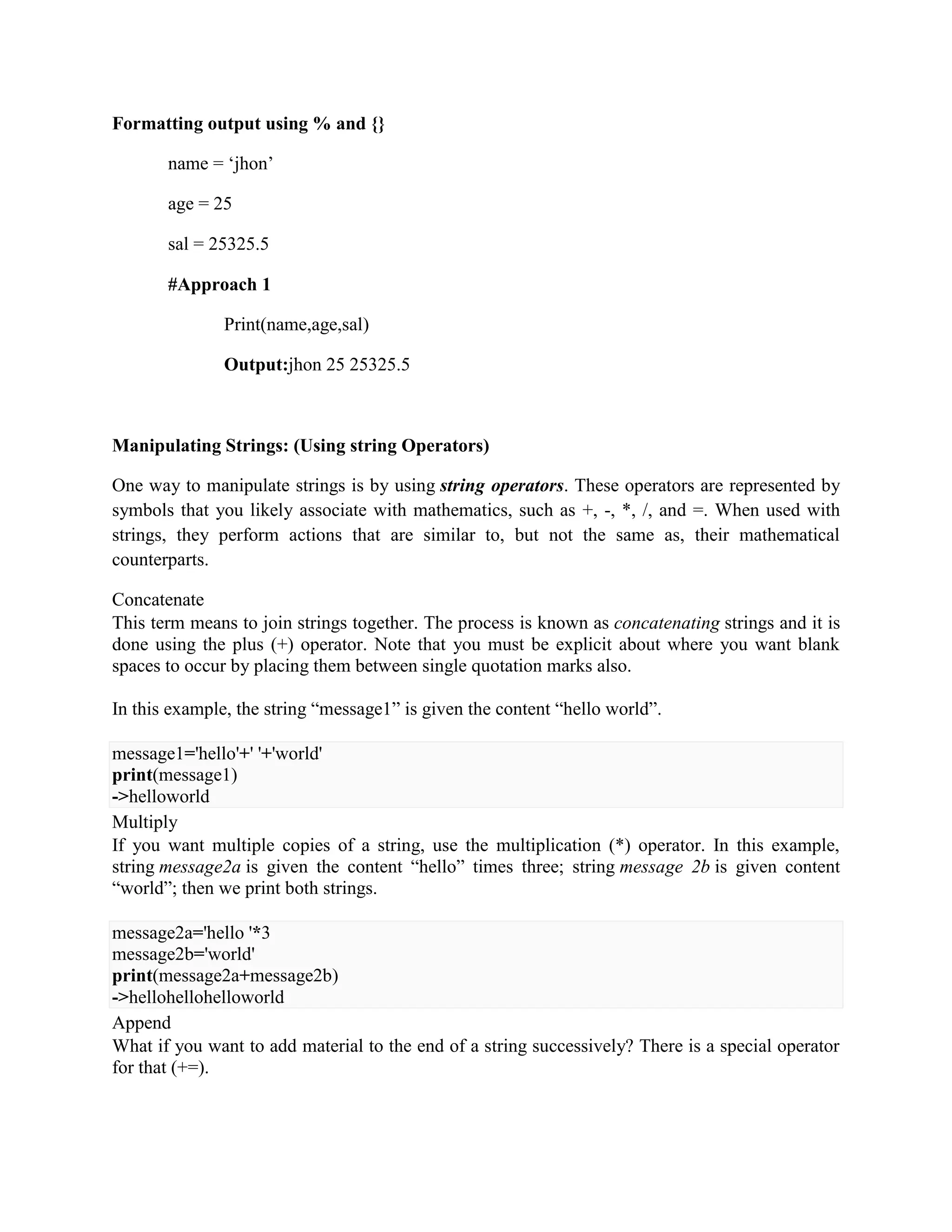 Formatting output using % and {}
name = ‘jhon’
age = 25
sal = 25325.5
#Approach 1
Print(name,age,sal)
Output:jhon 25 25325.5
Manipulating Strings: (Using string Operators)
One way to manipulate strings is by using string operators. These operators are represented by
symbols that you likely associate with mathematics, such as +, -, *, /, and =. When used with
strings, they perform actions that are similar to, but not the same as, their mathematical
counterparts.
Concatenate
This term means to join strings together. The process is known as concatenating strings and it is
done using the plus (+) operator. Note that you must be explicit about where you want blank
spaces to occur by placing them between single quotation marks also.
In this example, the string “message1” is given the content “hello world”.
message1='hello'+' '+'world'
print(message1)
->helloworld
Multiply
If you want multiple copies of a string, use the multiplication (*) operator. In this example,
string message2a is given the content “hello” times three; string message 2b is given content
“world”; then we print both strings.
message2a='hello '*3
message2b='world'
print(message2a+message2b)
->hellohellohelloworld
Append
What if you want to add material to the end of a string successively? There is a special operator
for that (+=).
 