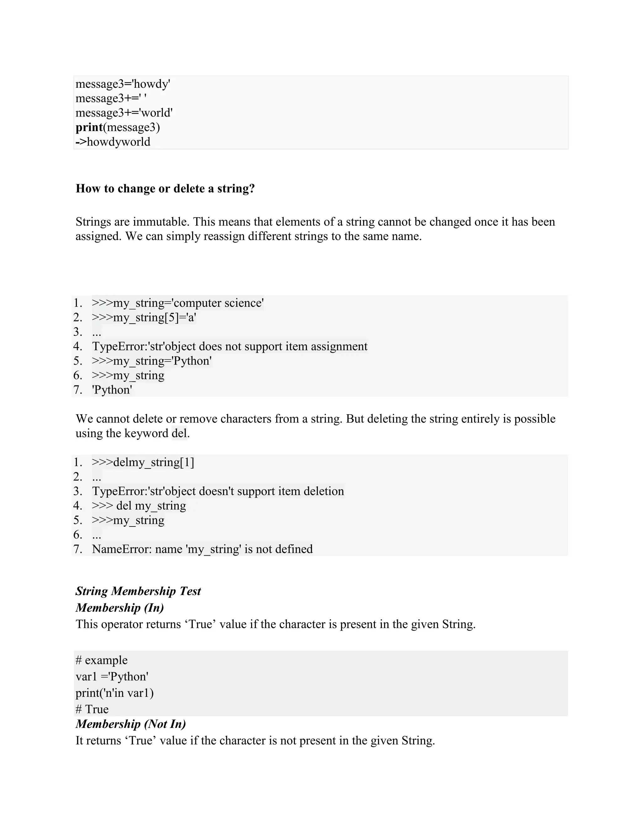 message3='howdy'
message3+=' '
message3+='world'
print(message3)
->howdyworld
How to change or delete a string?
Strings are immutable. This means that elements of a string cannot be changed once it has been
assigned. We can simply reassign different strings to the same name.
1. >>>my_string='computer science'
2. >>>my_string[5]='a'
3. ...
4. TypeError:'str'object does not support item assignment
5. >>>my_string='Python'
6. >>>my_string
7. 'Python'
We cannot delete or remove characters from a string. But deleting the string entirely is possible
using the keyword del.
1. >>>delmy_string[1]
2. ...
3. TypeError:'str'object doesn't support item deletion
4. >>> del my_string
5. >>>my_string
6. ...
7. NameError: name 'my_string' is not defined
String Membership Test
Membership (In)
This operator returns ‘True’ value if the character is present in the given String.
# example
var1 ='Python'
print('n'in var1)
# True
Membership (Not In)
It returns ‘True’ value if the character is not present in the given String.
 