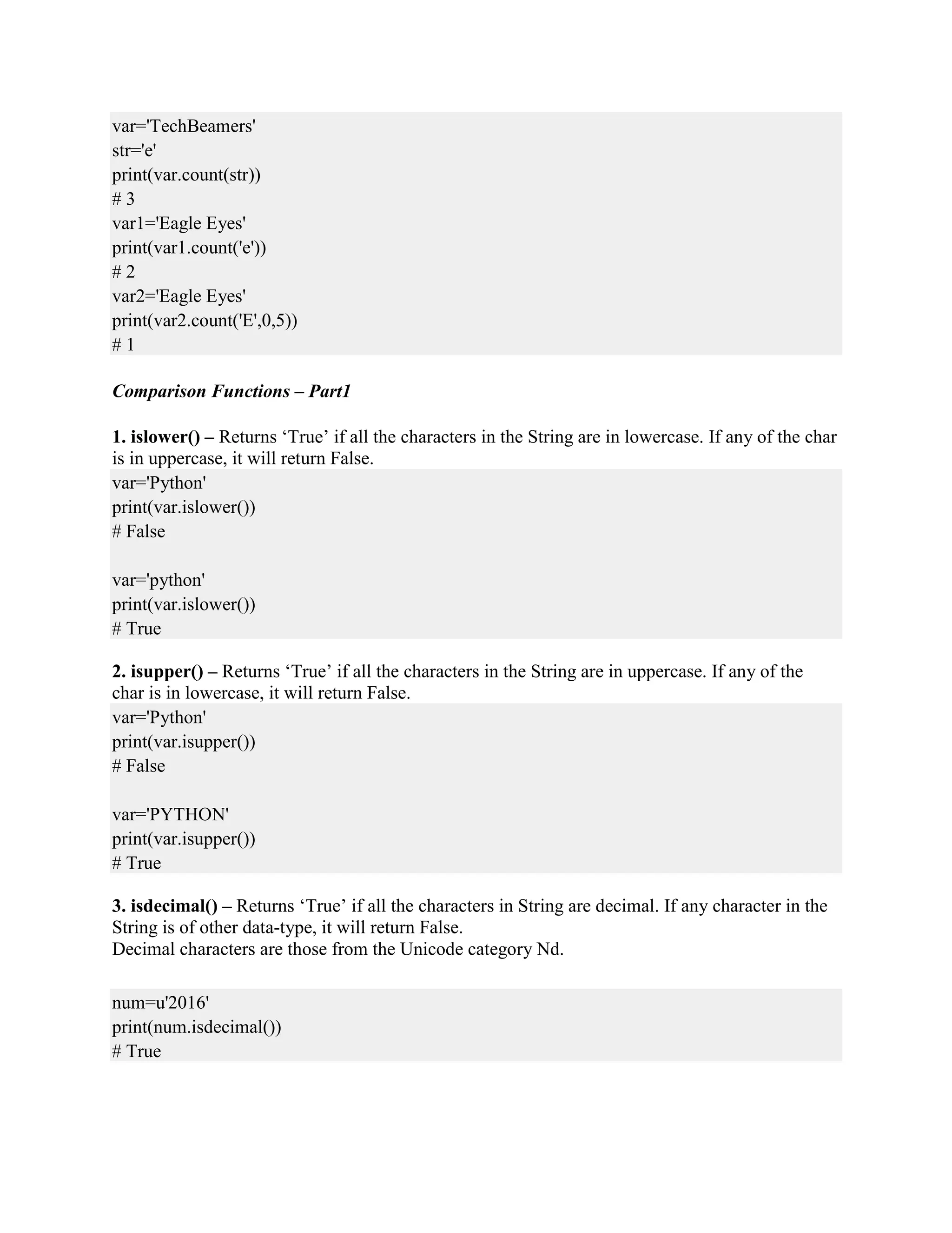var='TechBeamers'
str='e'
print(var.count(str))
# 3
var1='Eagle Eyes'
print(var1.count('e'))
# 2
var2='Eagle Eyes'
print(var2.count('E',0,5))
# 1
Comparison Functions – Part1
1. islower() – Returns ‘True’ if all the characters in the String are in lowercase. If any of the char
is in uppercase, it will return False.
var='Python'
print(var.islower())
# False
var='python'
print(var.islower())
# True
2. isupper() – Returns ‘True’ if all the characters in the String are in uppercase. If any of the
char is in lowercase, it will return False.
var='Python'
print(var.isupper())
# False
var='PYTHON'
print(var.isupper())
# True
3. isdecimal() – Returns ‘True’ if all the characters in String are decimal. If any character in the
String is of other data-type, it will return False.
Decimal characters are those from the Unicode category Nd.
num=u'2016'
print(num.isdecimal())
# True
 