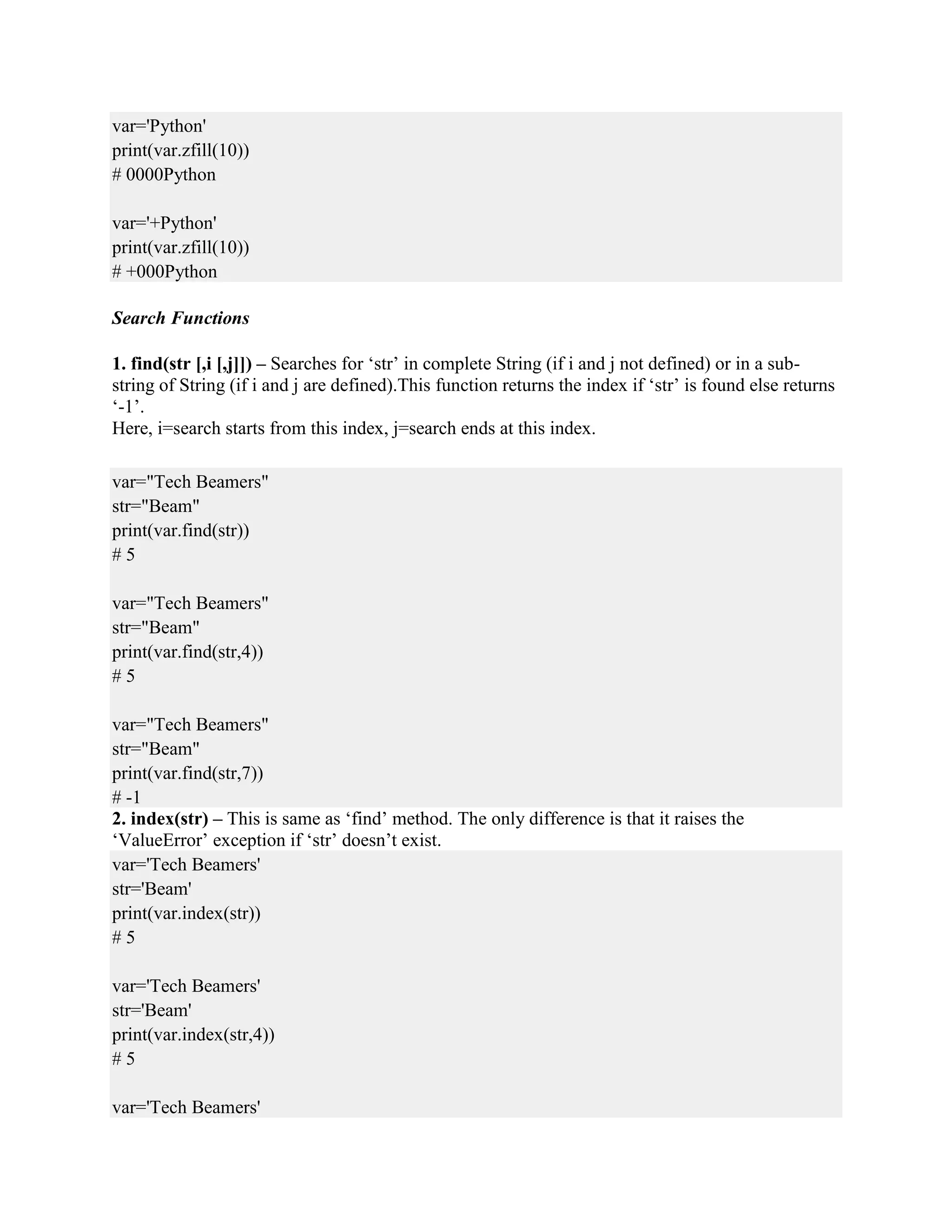 var='Python'
print(var.zfill(10))
# 0000Python
var='+Python'
print(var.zfill(10))
# +000Python
Search Functions
1. find(str [,i [,j]]) – Searches for ‘str’ in complete String (if i and j not defined) or in a sub-
string of String (if i and j are defined).This function returns the index if ‘str’ is found else returns
‘-1’.
Here, i=search starts from this index, j=search ends at this index.
var="Tech Beamers"
str="Beam"
print(var.find(str))
# 5
var="Tech Beamers"
str="Beam"
print(var.find(str,4))
# 5
var="Tech Beamers"
str="Beam"
print(var.find(str,7))
# -1
2. index(str) – This is same as ‘find’ method. The only difference is that it raises the
‘ValueError’ exception if ‘str’ doesn’t exist.
var='Tech Beamers'
str='Beam'
print(var.index(str))
# 5
var='Tech Beamers'
str='Beam'
print(var.index(str,4))
# 5
var='Tech Beamers'
 