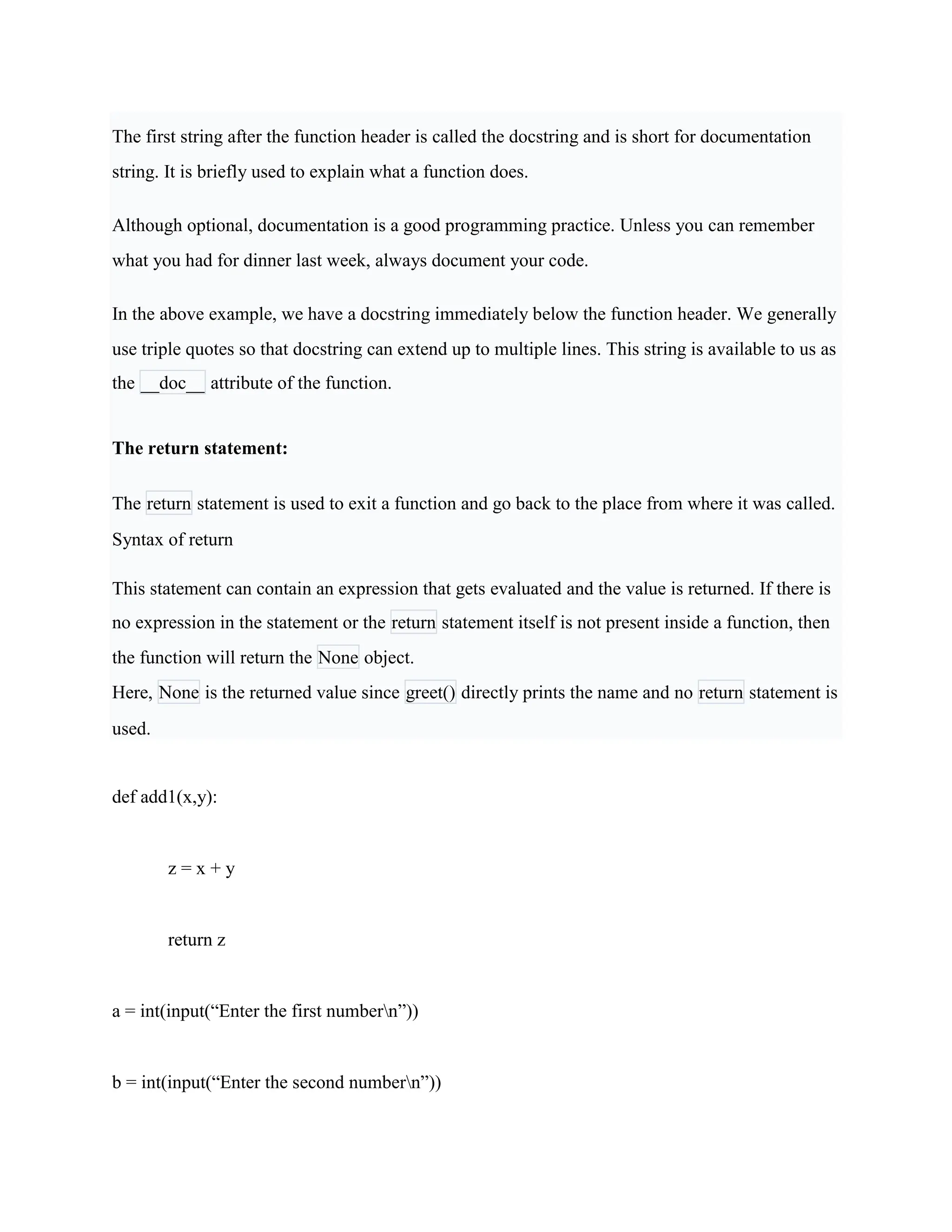 The first string after the function header is called the docstring and is short for documentation
string. It is briefly used to explain what a function does.
Although optional, documentation is a good programming practice. Unless you can remember
what you had for dinner last week, always document your code.
In the above example, we have a docstring immediately below the function header. We generally
use triple quotes so that docstring can extend up to multiple lines. This string is available to us as
the __doc__ attribute of the function.
The return statement:
The return statement is used to exit a function and go back to the place from where it was called.
Syntax of return
This statement can contain an expression that gets evaluated and the value is returned. If there is
no expression in the statement or the return statement itself is not present inside a function, then
the function will return the None object.
Here, None is the returned value since greet() directly prints the name and no return statement is
used.
def add1(x,y):
z = x + y
return z
a = int(input(“Enter the first numbern”))
b = int(input(“Enter the second numbern”))
 