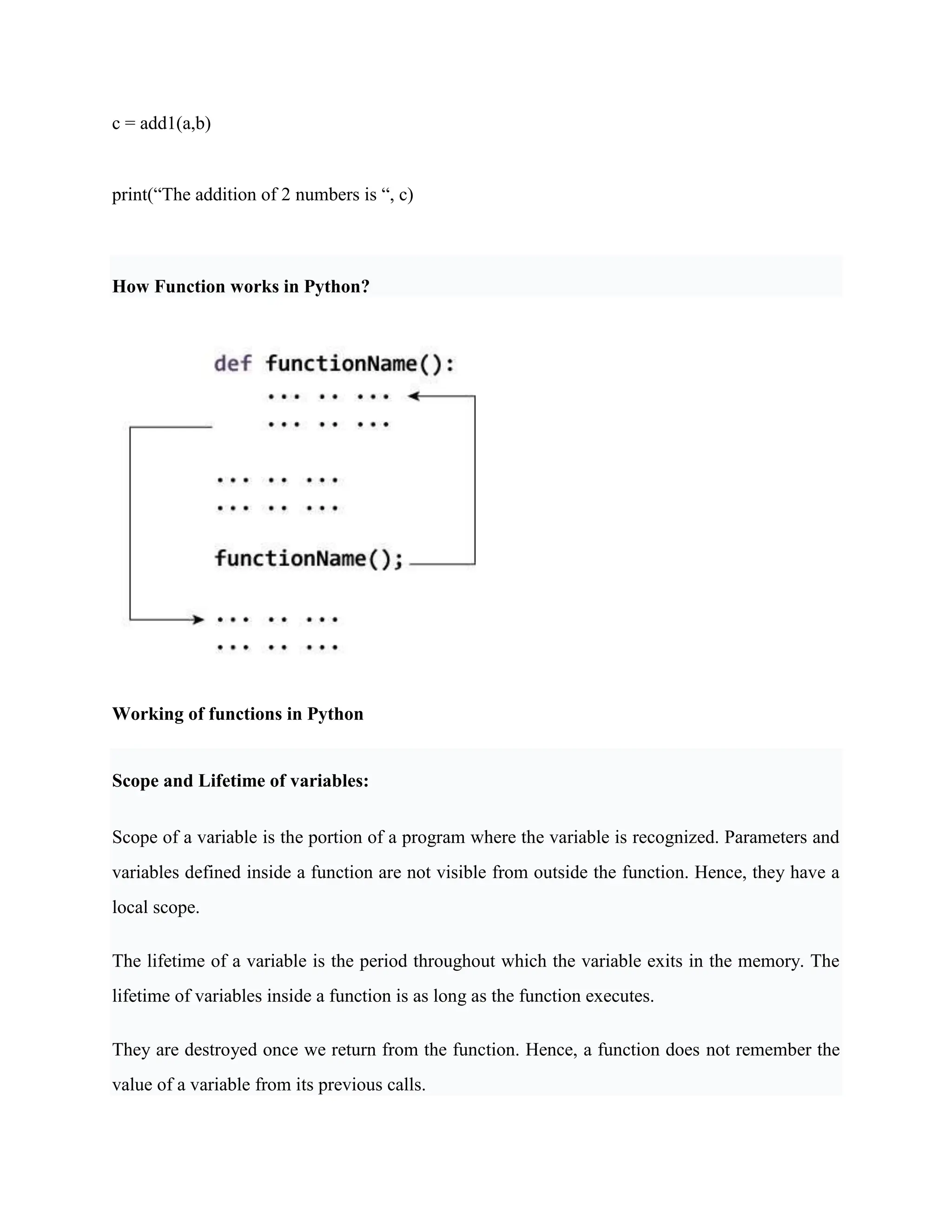 c = add1(a,b)
print(“The addition of 2 numbers is “, c)
How Function works in Python?
Working of functions in Python
Scope and Lifetime of variables:
Scope of a variable is the portion of a program where the variable is recognized. Parameters and
variables defined inside a function are not visible from outside the function. Hence, they have a
local scope.
The lifetime of a variable is the period throughout which the variable exits in the memory. The
lifetime of variables inside a function is as long as the function executes.
They are destroyed once we return from the function. Hence, a function does not remember the
value of a variable from its previous calls.
 