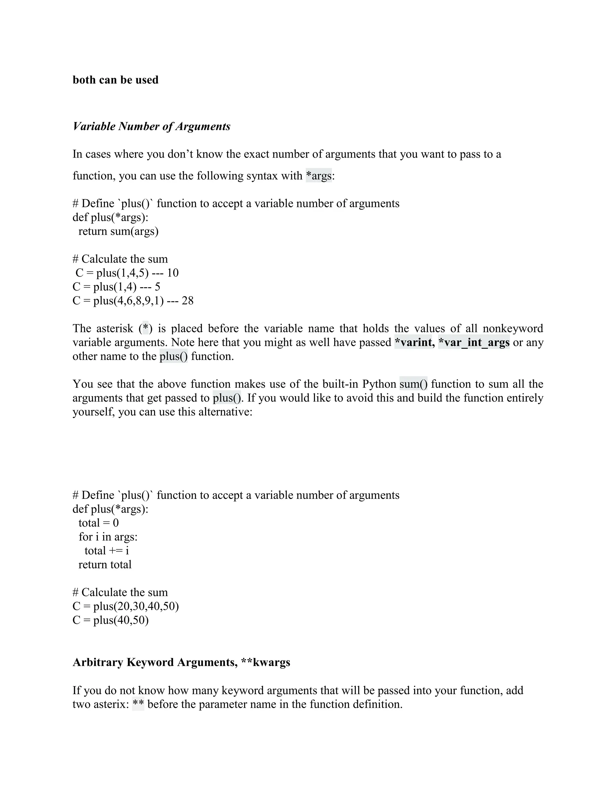 both can be used
Variable Number of Arguments
In cases where you don’t know the exact number of arguments that you want to pass to a
function, you can use the following syntax with *args:
# Define `plus()` function to accept a variable number of arguments
def plus(*args):
return sum(args)
# Calculate the sum
C = plus(1,4,5) --- 10
C = plus(1,4) --- 5
C = plus(4,6,8,9,1) --- 28
The asterisk (*) is placed before the variable name that holds the values of all nonkeyword
variable arguments. Note here that you might as well have passed *varint, *var_int_args or any
other name to the plus() function.
You see that the above function makes use of the built-in Python sum() function to sum all the
arguments that get passed to plus(). If you would like to avoid this and build the function entirely
yourself, you can use this alternative:
# Define `plus()` function to accept a variable number of arguments
def plus(*args):
total = 0
for i in args:
total += i
return total
# Calculate the sum
C = plus(20,30,40,50)
C = plus(40,50)
Arbitrary Keyword Arguments, **kwargs
If you do not know how many keyword arguments that will be passed into your function, add
two asterix: ** before the parameter name in the function definition.
 