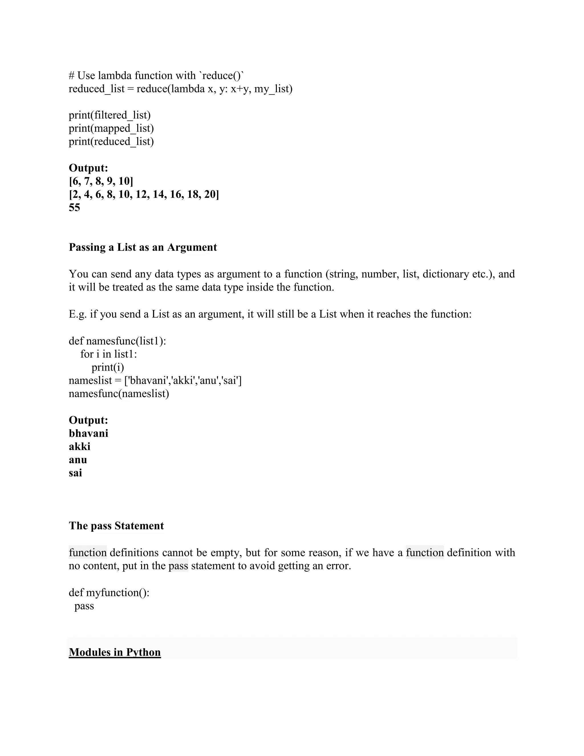 # Use lambda function with `reduce()`
reduced_list = reduce(lambda x, y: x+y, my_list)
print(filtered_list)
print(mapped_list)
print(reduced_list)
Output:
[6, 7, 8, 9, 10]
[2, 4, 6, 8, 10, 12, 14, 16, 18, 20]
55
Passing a List as an Argument
You can send any data types as argument to a function (string, number, list, dictionary etc.), and
it will be treated as the same data type inside the function.
E.g. if you send a List as an argument, it will still be a List when it reaches the function:
def namesfunc(list1):
for i in list1:
print(i)
nameslist = ['bhavani','akki','anu','sai']
namesfunc(nameslist)
Output:
bhavani
akki
anu
sai
The pass Statement
function definitions cannot be empty, but for some reason, if we have a function definition with
no content, put in the pass statement to avoid getting an error.
def myfunction():
pass
Modules in Python
 