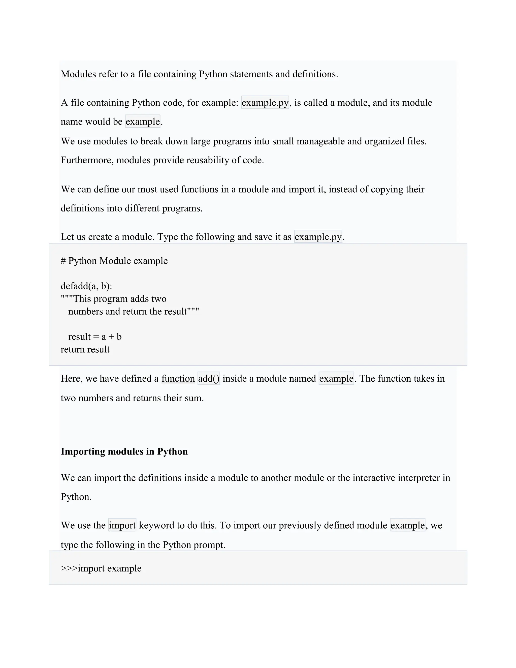 Modules refer to a file containing Python statements and definitions.
A file containing Python code, for example: example.py, is called a module, and its module
name would be example.
We use modules to break down large programs into small manageable and organized files.
Furthermore, modules provide reusability of code.
We can define our most used functions in a module and import it, instead of copying their
definitions into different programs.
Let us create a module. Type the following and save it as example.py.
# Python Module example
defadd(a, b):
"""This program adds two
numbers and return the result"""
result = a + b
return result
Here, we have defined a function add() inside a module named example. The function takes in
two numbers and returns their sum.
Importing modules in Python
We can import the definitions inside a module to another module or the interactive interpreter in
Python.
We use the import keyword to do this. To import our previously defined module example, we
type the following in the Python prompt.
>>>import example
 
