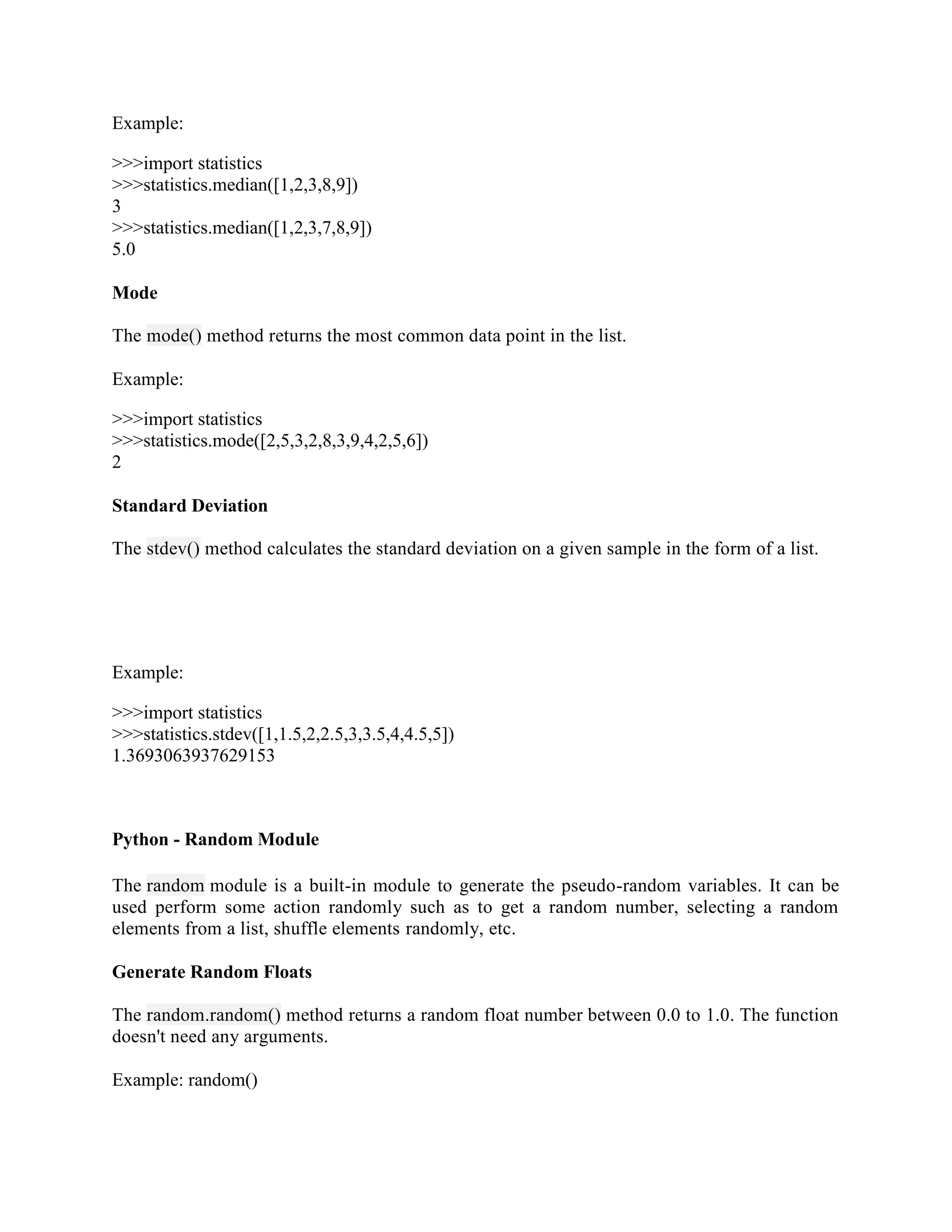 Example:
>>>import statistics
>>>statistics.median([1,2,3,8,9])
3
>>>statistics.median([1,2,3,7,8,9])
5.0
Mode
The mode() method returns the most common data point in the list.
Example:
>>>import statistics
>>>statistics.mode([2,5,3,2,8,3,9,4,2,5,6])
2
Standard Deviation
The stdev() method calculates the standard deviation on a given sample in the form of a list.
Example:
>>>import statistics
>>>statistics.stdev([1,1.5,2,2.5,3,3.5,4,4.5,5])
1.3693063937629153
Python - Random Module
The random module is a built-in module to generate the pseudo-random variables. It can be
used perform some action randomly such as to get a random number, selecting a random
elements from a list, shuffle elements randomly, etc.
Generate Random Floats
The random.random() method returns a random float number between 0.0 to 1.0. The function
doesn't need any arguments.
Example: random()
 