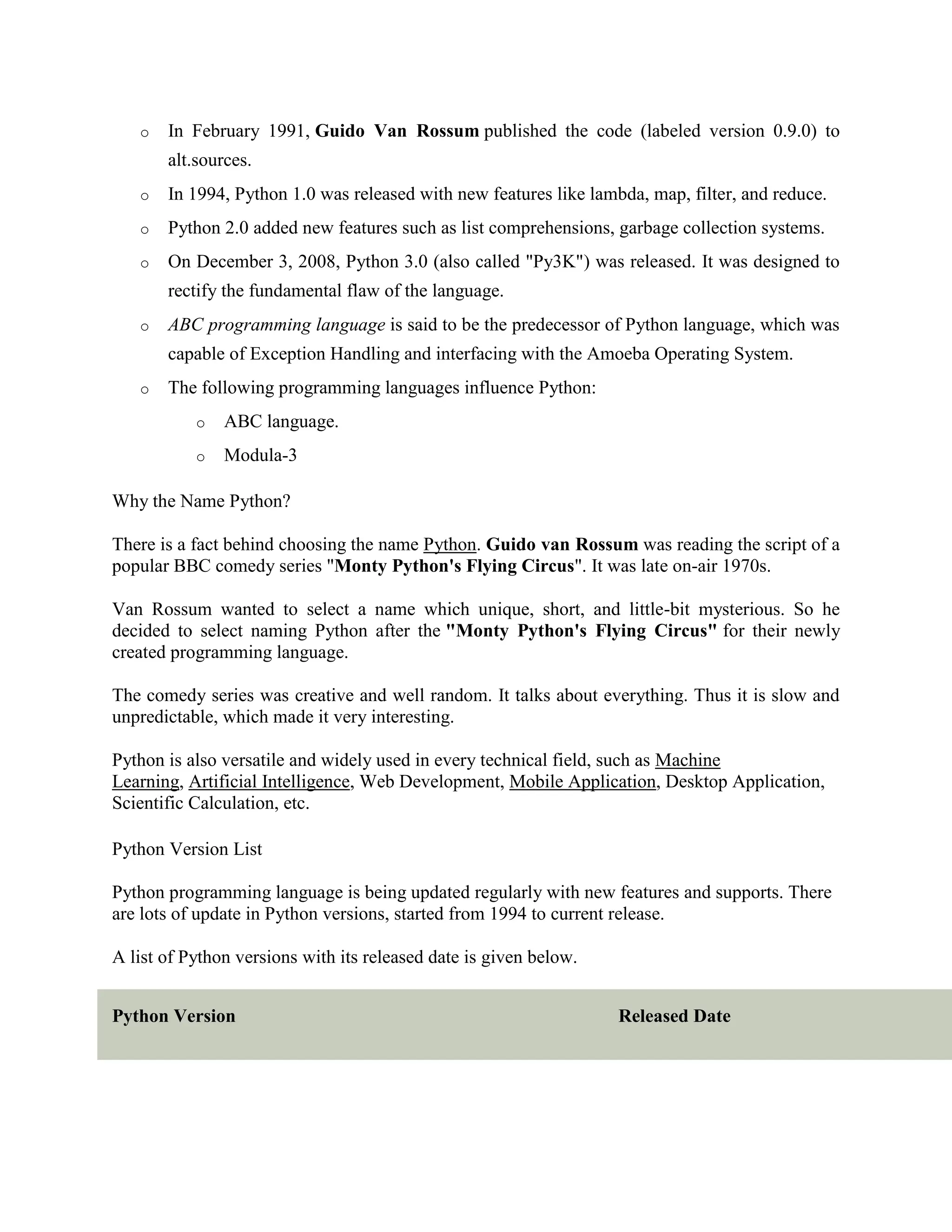 o In February 1991, Guido Van Rossum published the code (labeled version 0.9.0) to
alt.sources.
o In 1994, Python 1.0 was released with new features like lambda, map, filter, and reduce.
o Python 2.0 added new features such as list comprehensions, garbage collection systems.
o On December 3, 2008, Python 3.0 (also called "Py3K") was released. It was designed to
rectify the fundamental flaw of the language.
o ABC programming language is said to be the predecessor of Python language, which was
capable of Exception Handling and interfacing with the Amoeba Operating System.
o The following programming languages influence Python:
o ABC language.
o Modula-3
Why the Name Python?
There is a fact behind choosing the name Python. Guido van Rossum was reading the script of a
popular BBC comedy series "Monty Python's Flying Circus". It was late on-air 1970s.
Van Rossum wanted to select a name which unique, short, and little-bit mysterious. So he
decided to select naming Python after the "Monty Python's Flying Circus" for their newly
created programming language.
The comedy series was creative and well random. It talks about everything. Thus it is slow and
unpredictable, which made it very interesting.
Python is also versatile and widely used in every technical field, such as Machine
Learning, Artificial Intelligence, Web Development, Mobile Application, Desktop Application,
Scientific Calculation, etc.
Python Version List
Python programming language is being updated regularly with new features and supports. There
are lots of update in Python versions, started from 1994 to current release.
A list of Python versions with its released date is given below.
Python Version Released Date
 