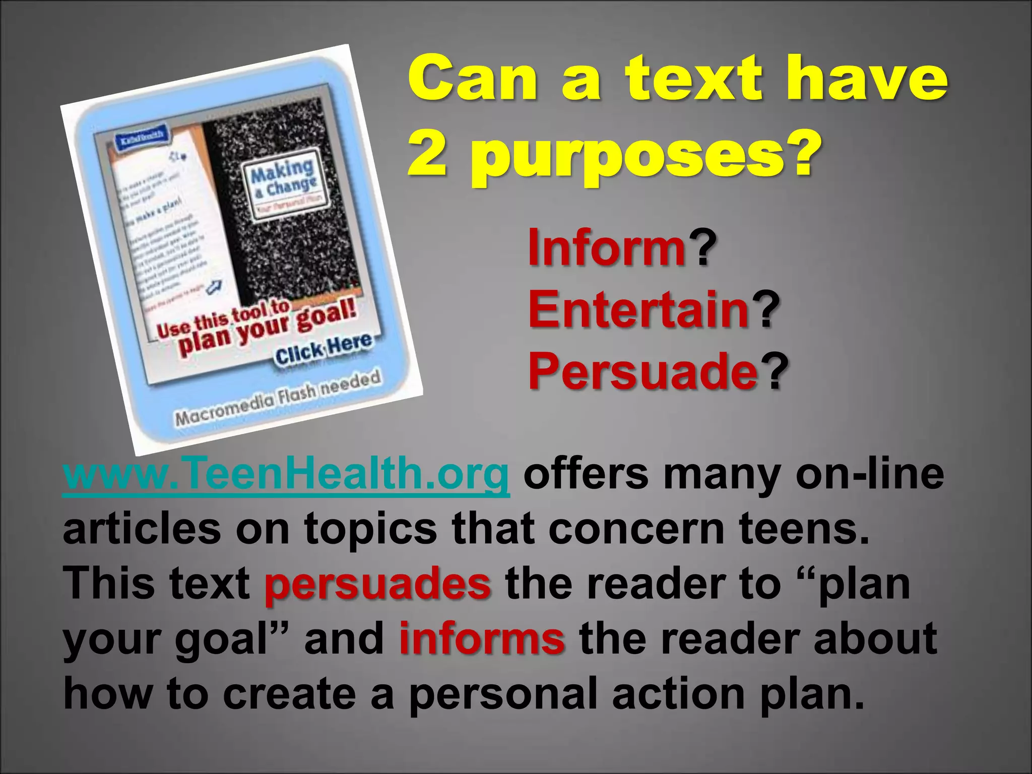Inform?
Entertain?
Persuade?
www.TeenHealth.org offers many on-line
articles on topics that concern teens.
This text persuades the reader to “plan
your goal” and informs the reader about
how to create a personal action plan.
Can a text have
2 purposes?
 