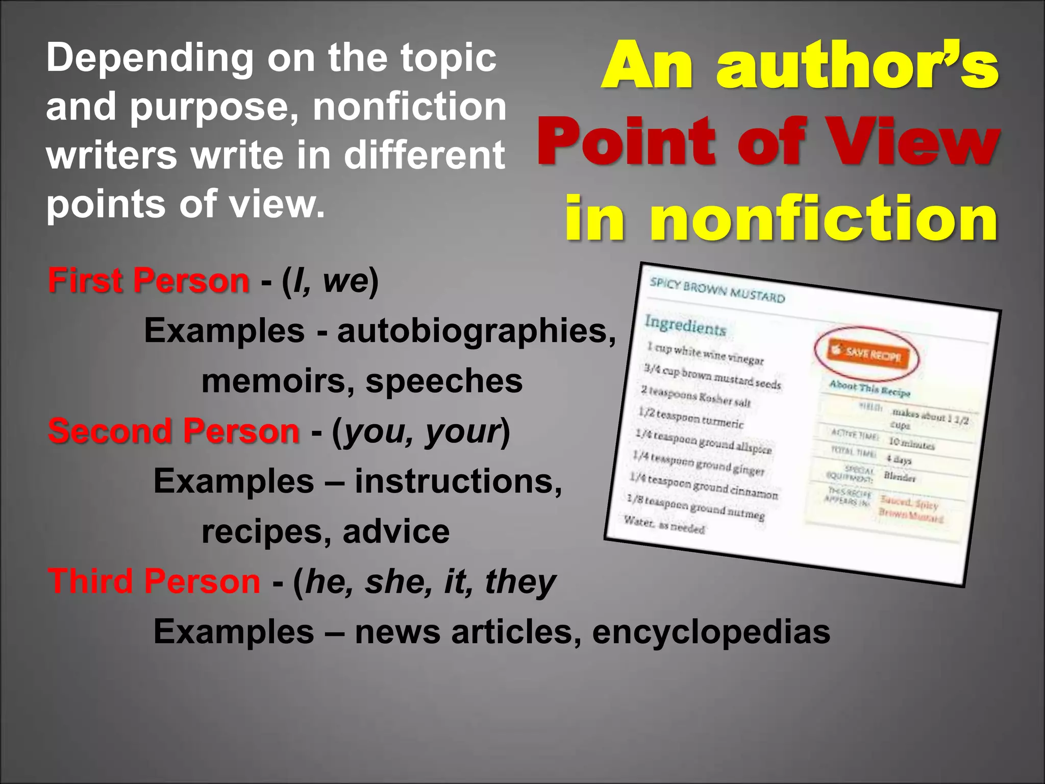 An author’s
Point of View
in nonfiction
First Person - (I, we)
Examples - autobiographies,
memoirs, speeches
Second Person - (you, your)
Examples – instructions,
recipes, advice
Third Person - (he, she, it, they
Examples – news articles, encyclopedias
Depending on the topic
and purpose, nonfiction
writers write in different
points of view.
 