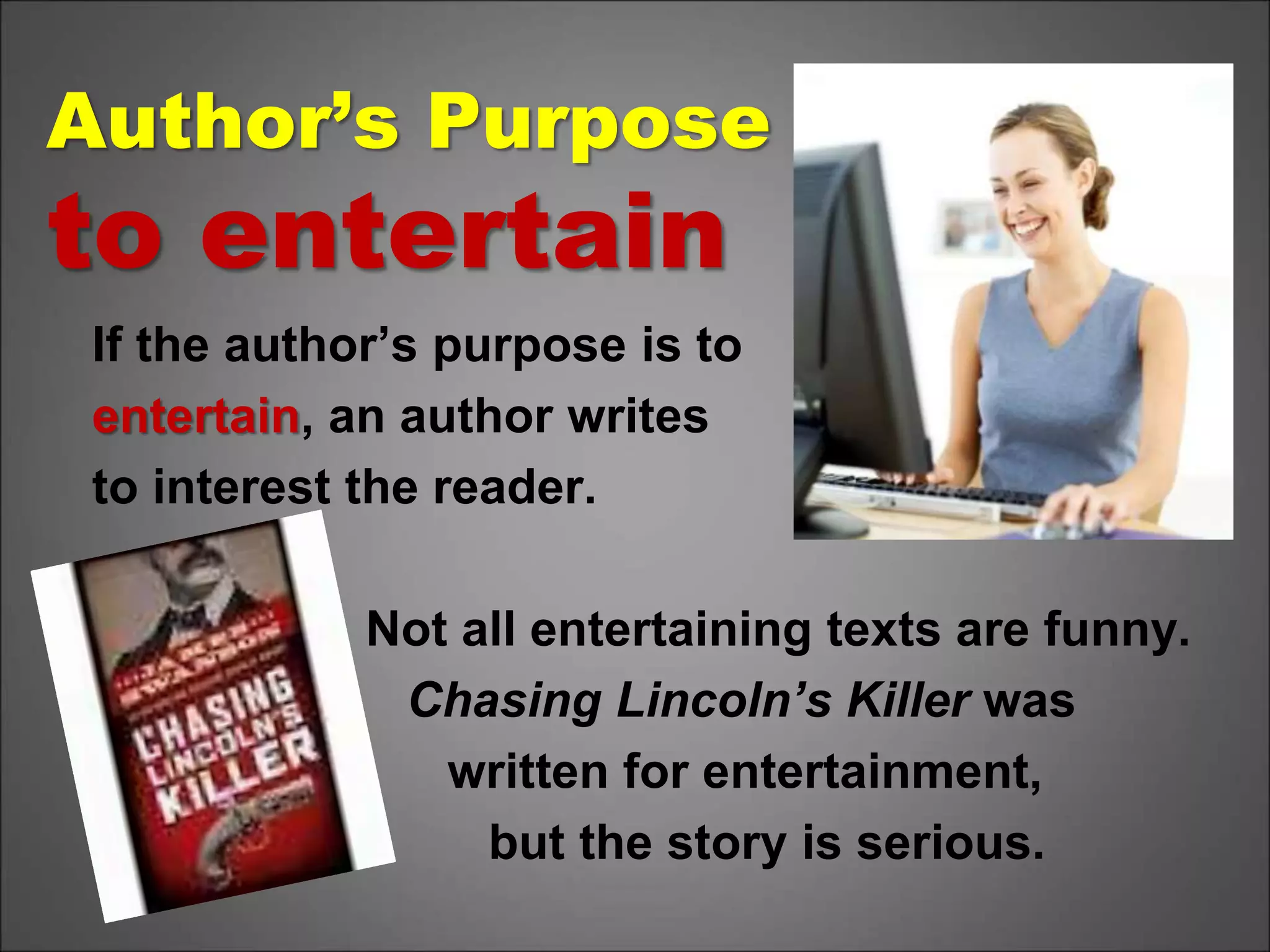 Author’s Purpose
to entertain
If the author’s purpose is to
entertain, an author writes
to interest the reader.
Not all entertaining texts are funny.
Chasing Lincoln’s Killer was
written for entertainment,
but the story is serious.
 