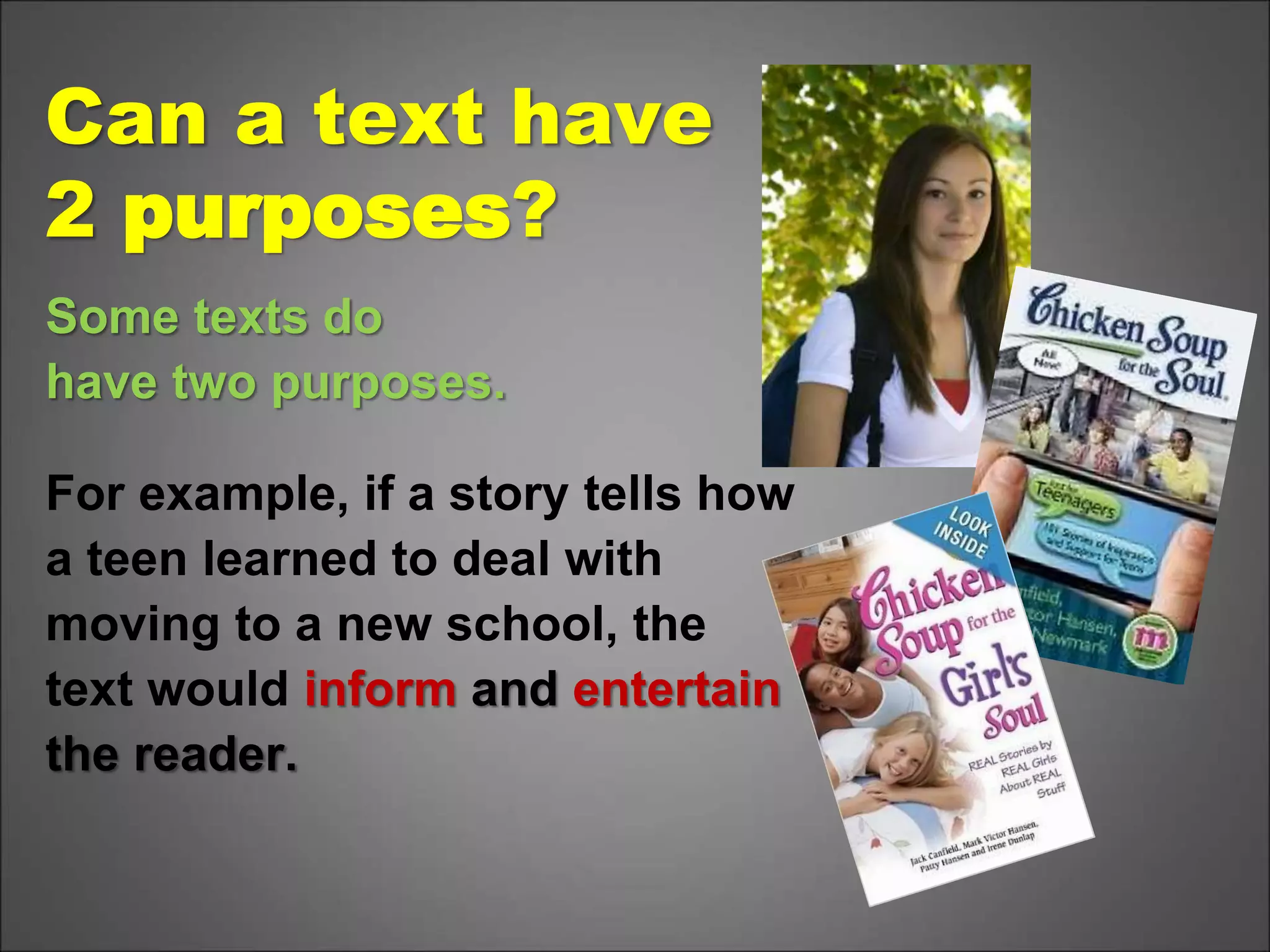 Can a text have
2 purposes?
Some texts do
have two purposes.
For example, if a story tells how
a teen learned to deal with
moving to a new school, the
text would inform and entertain
the reader.
 