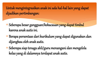 Untuk mengintegrasikan anak ini ada hal-hal lainyang dapat
dijadikan pertimbangan:
 Seberapa besar gangguan/kekacauan yang dapat timbul
karena anak autis ini.
 Berapa persentase dari kurikulumyangdapat digunakan dan
dijangkauoleh anak autis.
 Seberapa siap tenaga ahli/gurumenangani dan mengelola
kelas yangdi dalamnya terdapat anak autis.
 