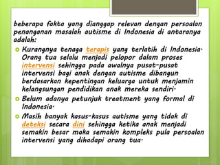 beberapa fakta yang dianggap relevan dengan persoalan
penanganan masalah autisme di Indonesia di antaranya
adalah:
 Kurangnya tenaga terapis yang terlatih di Indonesia.
Orang tua selalu menjadi pelopor dalam proses
intervensi sehingga pada awalnya pusat-pusat
intervensi bagi anak dengan autisme dibangun
berdasarkan kepentingan keluarga untuk menjamin
kelangsungan pendidikan anak mereka sendiri.
 Belum adanya petunjuk treatment yang formal di
Indonesia.
 Masih banyak kasus-kasus autisme yang tidak di
deteksi secara dini sehingga ketika anak menjadi
semakin besar maka semakin kompleks pula persoalan
intervensi yang dihadapi orang tua.
 